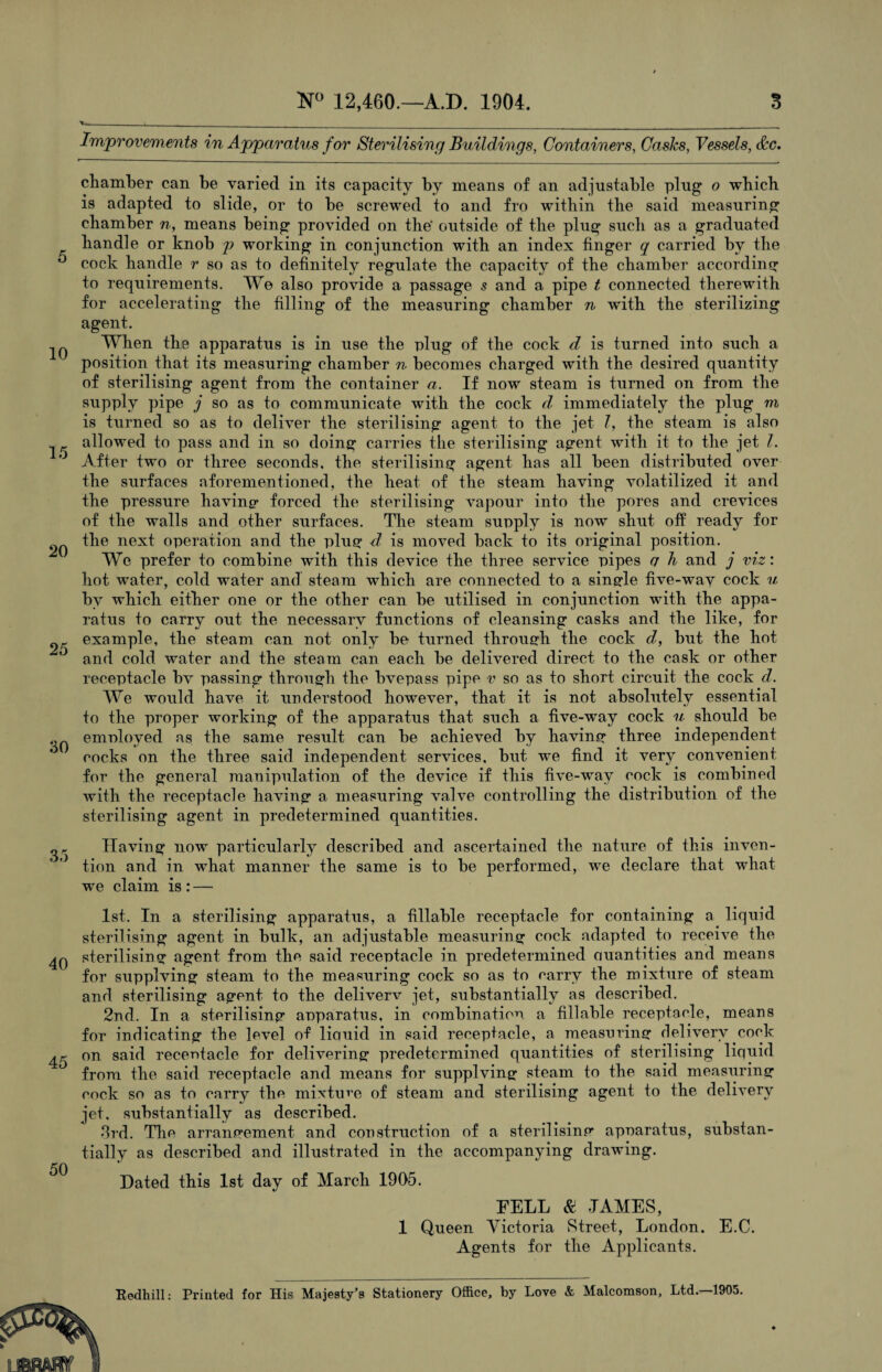 5 10 15 20 25 30 35 40 45 50 N° 12,460.—A.D. 1904. 3 Improvements in Apparatus for Sterilising Buildings, Containers, Casks, Vessels, Ac. chamber can be varied in its capacity by means of an adjustable plug o which is adapted to slide, or to be screwed to and fro within the said measuring chamber n, means being provided on the' outside of the plug such as a graduated handle or knob p working in conjunction with an index finger q carried by the cock handle r so as to definitely regulate the capacity of the chamber according to requirements. We also provide a passage s and a pipe t connected therewith for accelerating the filling of the measuring chamber n with the sterilizing agent. When the apparatus is in use the plug of the cock d is turned into such a position that its measuring chamber n becomes charged with the desired quantity of sterilising agent from the container a. If now steam is turned on from the supply pipe j so as to communicate with the cock d immediately the plug m is turned so as to deliver the sterilising agent to the jet l, the steam is also allowed to pass and in so doing carries the sterilising agent with it to the jet I. After two or three seconds, the sterilising agent has all been distributed over the surfaces aforementioned, the heat of the steam having volatilized it and the pressure having- forced the sterilising vapour into the pores and crevices of the walls and other surfaces. The steam supply is now shut off ready for the next operation and the plug d is moved back to its original position. We prefer to combine with this device the three service pipes q h and j viz: hot water, cold water and steam which are connected to a single five-way cock u by which either one or the other can he utilised in conjunction with the appa¬ ratus to carry out the necessary functions of cleansing casks and the like, for example, the steam can not only be turned through the cock d, but the hot and cold water and the steam can each be delivered direct to the cask or other receptacle bv passing through the bvepass pipe v so as to short circuit the cock d. We would have it understood however, that it is not absolutely essential to the proper working of the apparatus that such a five-way cock u should be emnloyed as the same result can be achieved by having three independent cocks on the three said independent services, but we find it very convenient for the general manipulation of the device if this five-way cock is combined with the receptacle having a measuring valve controlling the distribution of the sterilising agent in predetermined quantities. Having now particularly described and ascertained the nature of this inven¬ tion and in what manner the same is to be performed, we declare that what we claim is : — 1st. In a sterilising apparatus, a tillable receptacle for containing a liquid sterilising agent in bulk, an adjustable measuring cock adapted to receive the sterilising agent from the said receptacle in predetermined Quantities and means for supplving steam to the measuring cock so as to carry the mixture of steam and sterilising agent to the deliverv jet, substantially as described. 2nd. In a sterilising apparatus, in combination a fill able receptacle, means for indicating the level of liquid in said receptacle, a measuring delivery cock on said recenfacle for delivering predetermined quantities of sterilising liquid from the said receptacle and means for supplving steam to the said measuring cock so as to carry the mixture of steam and sterilising agent to the delivery jet. substantially as described. 3rd. The arrangement and construction of a sterilising apparatus, substan¬ tially as described and illustrated in the accompanying drawing. Dated this 1st day of March 1905. DELL & JAMES, 1 Queen Victoria Street, London. E.C. Agents for the Applicants.