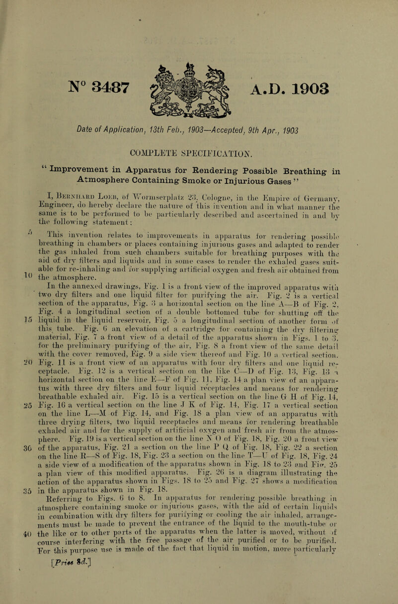 N° 3487 A.D. 1903 Date of Application, 13th Feb., 1903—Accepted, 9th Apr., 1903 25 30 COMPLETE SPECIFICATION. “ Improvement in Apparatus for Rendering Possible Breathing in Atmosphere Containing Smoke or Injurious Gases ” ^ I> Bernhard Lokb, of W ormserplatz 23. Cologne, in the Empire of Germany, Engineer, do hereby declare the nature of this invention and in what manner the same is to be performed to be particularly described and ascertained in and by the following statement: poss ibh 10 This invention relates to improvements in apparatus for rendering breathing in chambers or places containing injurious gases and adapted to render the gas inhaled from such chambers suitable for breathing purposes with the aid of dry filters and liquids and in some cases to render the exhaled gases suit¬ able for re-inhaling and for supplying artificial oxygen and fresh air obtained from the atmosphere. 15 20 Eig. 4 a longitudinal section of a double bottomed tube for shutting off the liquid in the liquid reservoir, Eig. 5 a longitudinal section of another form of this tube. Eig. G an elevation of a cartridge for containing the dry filtering material, Eig. T a front view of a detail of the apparatus shown in Eigs. 1 to 3, for the preliminary purifying of the air, Eig. S a front view of the same detail with the cover removed, Eig. 9 a side view thereof and Eig. 10 a vertical section Eig. 11 is a front view of an apparatus with four dry filters and one liquid re¬ ceptacle. Eig. .12 is a vertical section on the like C—D of Fig. 13, Eig. 13 a horizontal section on the line E—E of Eig. 11, Eig. .14 a plan view of an appara¬ tus with three dry filters and four liquid receptacles and means for rendering breathable exhaled air. Eig. 15 is a vertical section on the line G H of Eig. 14, Eig. 16 a vertical section on the line J K of Eig. 14, Eig. 17 a vertical section on the line L—M of Eig. 14, and Fig. 18 a plan view of an apparatus with three drying filters, two liquid receptacles and means for rendering breathable exhaled air and for the supply of artificial oxygen and fresh air from the atmos¬ phere. Eig. 19 is a vertical section on the line X 0 of Eig. 18, Eig. 20 a front view of the apparatus, Eig. 21 a section on the line P Q of Eig. 18, Eig. 22 a section on the line R—S of Eig. 18, Eig. 23 a section on the line T—IT of Eig. 18, Eig. 24 a side view of a modification of' the apparatus shown in Eig. 18 to 23 and Eie\ 25 agram illustrating the a plan view of this modified apparatus. Fig. 26 is a di action of the apparatus shown in Eigs. 18 to 25 and Eig. 2 sh ows a mo ation appai 35 in the apparatus shown in Eig. 18. Referring to Eigs. 6 to 8. In apparatus for rendering possible breathing in atmosphere containing smoke or injurious gases, with the aid of certain liquids in combination with dry filters for purifying or cooling the air inhaled, arrange¬ ments must be made to prevent the entrance of the liquid to the mouth-tube or 40 the like or to other parts of the apparatus when the latter is moved, without >f course interfering with the free passage of the air purified or to be purified. For this purpose use is made of the fact that liquid in motion, more particularly