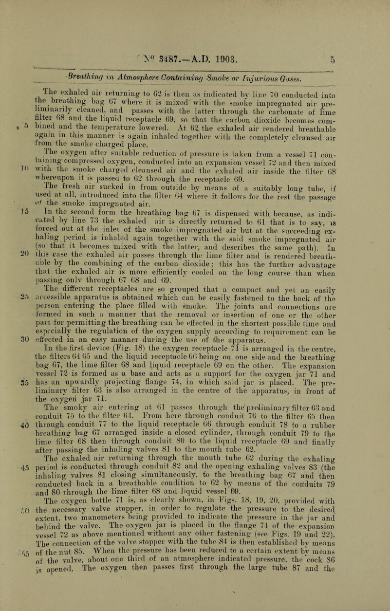 }0 15 20 25 30 35 40 45 50 55 \° 3487.—A.I). 1903. Breathing in A tmosphere Containing Smoke or Injurious Gases. lhe exhaled air returning to 02 is then as indicated by line 70 conducted into the breathing bag 6« where it is mixed ’with the smoke impregnated air pre- lmmaiily cleaned, and passes with the latter through the carbonate of lime filter 08 and the liquid receptacle 09, so that the carbon dioxide becomes com¬ bined and the temperature lowered. At 02 the exhaled air rendered breathable again in this manner is again inhaled together with the completely cleansed air from the smoke charged place. l he oxygen after suitable reduction of pressure is taken from a vessel 71 con¬ taining compressed oxygen, conducted into an expansion vessel 72 and then mixed with the smoke charged cleansed air and the exhaled air inside the filter 08 whereupon it is passed to 02 through the receptacle 09. lhe fresh air sucked in from outside by means of a suitably long tube, if used at all, introduced into the filter 04 where it follows for the rest the passage 0+ the smoke impregnated air. In the second form the breathing bag 07 is dispensed with because, as indi¬ cated by line 73 the exhaled air is directly returned to 01 that is to say, is forced out at the inlet of the smoke impregnated air but at the succeeding ex¬ haling period is inhaled again together with the said smoke impregnated air (so that it becomes mixed with the latter, and describes the same path). In ihis case the exhaled air passes through the lime filter and is rendered breath- a ole by the combining of the carbon dioxide; this has the further advantage that the exhaled air is more efficiently cooled on the long course than when passing onlv through 07 08 and 09. The different receptacles are so grouped that a compact and yet an easily accessible apparatus is obtained which can be easily fastened to the back of the person entering the place filled with smoke. The joints and connections aie formed in such a manner that the removal or insertion of one or the of her part for permitting the breathing can be effected in the shortest possible time and especially the regulation of the oxygen supply according to requirement can be effected in an easy manner during the use of the apparatus. In the first device (Fig. 18) the oxygen receptacle 71 is arranged in the centre, the filters 64 65 and the liquid receptacle 66 being on one side and the breathing bag 67, the lime filter 68 and liquid receptacle 69 on the other. The expansion vessel 72 is formed as a base and acts as a support for the oxygen jar 71 and has an upwardly projecting flange 74, in which said jar is placed. The pre¬ liminary filter 63 is also arranged in the centre of the apparatus, in front of the oxygen jar 71. The smoky air entering at 61 passes through thhpreiiminary filter 63 and conduit 75 to the filter 64. From here through conduit 76 to the filter 65 then through conduit 77 to the liquid receptacle 66 through conduit 78 to a rubber breathing bag 67 arranged inside a closed cylinder, through conduit 79 to the lime filter 68 then through conduit 80 to the liquid receptacle 69 and finallv after passing the inhaling valves 81 to the mouth tube 62. The exhaled air returning through the mouth tube 62 during the exhaling period is conducted through conduit 82 and the opening exhaling valves 83 (the inhaling valves 81 closing simultaneously, to the breathing bag 67 and then conducted back in a breathable condition to 62 by means of the conduits 79 and 80 through the lime filter 68 and liquid vessel 69. The oxygen bottle 71 is, as clearly shown, in Figs. 18, 19, 20, provided with the necessary valve stopper, in order to regulate the pressure to the desired extent, two manometers being provided to indicate the pressure in the jar and behind the valve. The oxygen jar is placed in the flange 74 of the expansion vessel 72 as above mentioned without any other fastening (see Figs. 19 and 22). The connection of the valve stopper with the tube 84 is then established by means of the nut 85. When the pressure has been reduced to a certain extent by means of the valve, about one third of an atmosphere indicated pressure, the cock 86 is opened. The oxygen then passes first through the large tube 87 and the