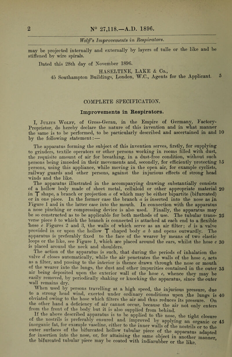 Wolfes Improvements in Respirators. may be projected internally and externally by layers of tnlle or tlie like and be stiffened by wire spirals. Dated this 28th day of I^ovember 1896. HASELTINE, LAKE & Co., 45 Southampton Buildings, London, W.C., Agents for the Applicant. 5 COMPLETE SPEOIEICATIOK. Improvements in Respirators. I, Julius A¥olff, of Gross-Gerau, in the Empire of Germany, Factory- Proprietor, do hereby declare the nature of this invention and in what manner the same is to be performed, to be particularly described and ascertained in and 10 by the following statement: — The apparatus forming the subject of this invention serves, firstly, for supplying to grinders, textile operators or other persons working in rooms filled with dust, the requisite amount of air for breathing, in a dust-free condition, without such ]>ersons being impeded in their movements and, secondly, for efficiently protecting 15 persons, using this appliance, while moving in the open air, for example cyclists, railway guards and other persons, against the injurious effects of strong head winds and the like. The apparatus illustrated in the accompanying drawing substantially consists of a hollow body made of sheet metal, celluloid or other appropriate material 20 in T shape, a branch or projection a of which may be either bipartite (bifurcated) or in one piece. In the former case the branch a is inserted into the nose as jn Figure 1 and in the latter case into the mouth. In connection with the apparatus a nose pinching or compressing device is also used. Finally, the apparatus may be so constructed as to be applicable for both methods of use. The tubular trans- 25 verse piece h to which the branch is connected is attached at each end to a flexible •Iiose G Figures 2 and 3, the walls of which serve as an air ifilter; is a valve provided in or upon the hollow X shaped body a h and opens outwardly. The a])paratus is preferably fixed to the face of the wearer by means of two elastic loops or the like, see Figure 1, which are placed around the ears, wLilst the hose c 30 is placed around the neck and shoulders. The action of the apparatus is such, that during the periods of inhalation the valve d closes automatically, while the air penetrates the walls of the hose c, acts as a filter, and pcjssing to the interior is thence drawn through the nose or mouth of the wearer into the lungs, the dust and other impurities contained in the outer 35 air being deposited upon the exterior wall of the hose c, whence they may be easily removed, by periodically shaking or knocking the apparatus, since the outer wall remains dry. » ir . M hen used by persons travelling at a high speed, the injurious pressure, due to a strong head wind, exerted under ordinary conditions upon ,tke luno^s is 40 obviated owing to the hose wdiich filters the air and thus reduces its pressure.^ On the other hand a deficiency of air cannot occur, because the air not only enters from the front of the body but it is also supplied from behind. If the above described apparatus is to be applied to the nose, the tight closure of the iiostnls is preferably ensured and improved by applying an organic or 45 inorganic fat, for example vaseline, either to the inner walls of the nostrils or to the outer surfaces of the bifurcated hollow tubular piece of the apiiaratus adapted for insertion into the nose, or, for attaining the same object in another manner the bifurcated tubular piece may be coated with indiarubber or the like ’