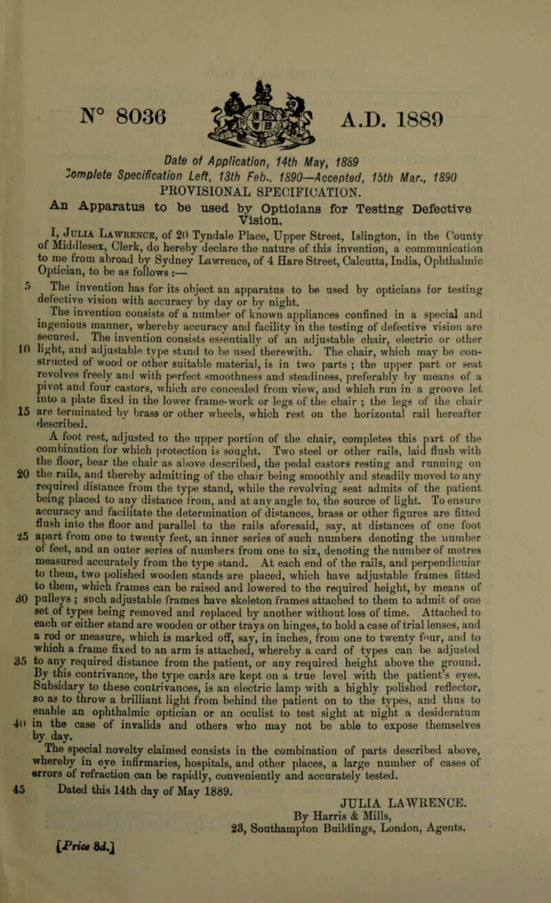 N° 8036 A.D. 1880 Date of Application, 14th May, 1889 Complete Specification Left, 13th Feb.. 1890—Accepted, 15th Mar., 1890 PROVISIONAL SPECIFICATION. An Apparatus to be used by Opticians for Testing Defective Vision. I, Julia Lawrence, of 20 Tyndale Place, Upper Street, Islington, in the County of Middlesex, Clerk, do hereby declare the nature of this invention, a communication to me. from abroad by Sydney Lawrence, of 4 Hare Street, Calcutta, India, Ophthalmic Optician, to be as follows :— .> The invention has for its object an apparatus to be used by opticians for testing detective vision with accuracy by day or by night. The invention consists of a number of known appliances confined in a special and ingenious manner, whereby accuracy and facility in the testing of defective vision are secured. The invention consists essentially of an adjustable chair, electric or other 10 light, and adjustable type stand to be used therewith. The chair, which may be con¬ structed ot wood or other suitable material, is in two parts ; the upper part or seat revolves freely and with perfect smoothness and steadiness, preferably by means of a pivot and four castors, which are concealed from view, and which run in a groove let into a plate fixed in the lower frame-work or legs of the chair ; the legs of the chair 15 are terminated bv brass or other wheels, which rest on the horizontal rail hereafter described. A foot.rest, adjusted to the upper portion of the chair, completes this part of the combination for which protection is sought. Two steel or other rails, laid flush with the floor, bear the chair as above described, the pedal castors resting and running on 20 the rails, and thereby admitting of the chair being smoothly and steadily moved to any required distance from the type stand, while the revolving seat admits of the patient being placed to any distance from, and at any angle to, the source of light. To ensure accuracy and facilitate the determination of distances, brass or other figures are fitted flush into the floor and parallel to the rails aforesaid, say, at distances of one foot 25 apart from one to twenty feet, an inner series of such numbers denoting the number ot feet, and an outer series of numbers from one to six, denoting the number of metres measured accurately from the type stand. At each end of the rails, and perpendicular to them, two polished wooden stands are placed, which have adjustable frames fitted to them, which frames can be raised and lowered to the required height, by means of 30 pulleys ; such adjustable frames have skeleton frames attached to them to admit of one set of types being removed and replaced by another without loss of time. Attached to each or either stand are wooden or other trays on hinges, to hold a case of trial lenses, and a rod or measure, which is marked off, say, in inches, from one to twenty faur, and to which a frame fixed to an arm is attached, whereby a card of types can be adjusted 35 to any required distance from the patient, or any required height above the ground. By this contrivance, the type cards are kept on a true level with the patient’s eyes. Subsidary to these contrivances, is an electric lamp with a highly polished reflector, so as to throw a brilliant light from behind the patient on to the types, and thus to enable an ophthalmic optician or an oculist to test sight at night a desideratum 46 in the case of invalids and others who may not be able to expose themselves by day. The special novelty claimed consists in the combination of parts described above, whereby in eye infirmaries, hospitals, and other places, a large number of cases of errors ot refraction can be rapidly, conveniently and accurately tested. 45 Dated this 14th day of May 1889. JULIA LAWRENCE. By Harris & Mills, 23, Southampton Buildings, London, Agents. (Pri’w WJ