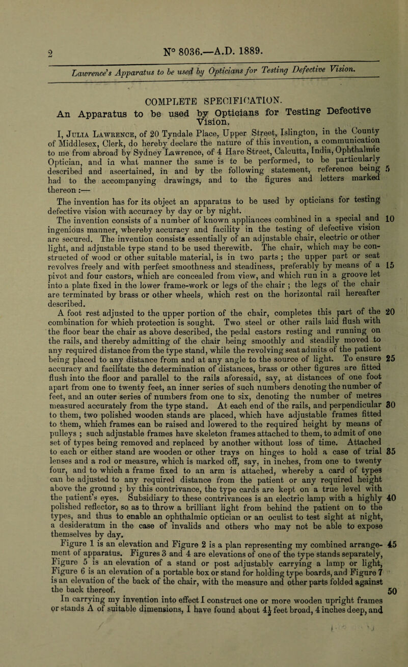 Lawrence's Apparatus to be used by Opticians for Testing Defective Vision. COMPLETE SPECIFICATION. An Apparatus to be used by Opticians for Testing* Defective Vision. I, Julia Lawrence, of 20 Tyndale Place, Upper Street, Islington, in the County of Middlesex, Clerk, do hereby declare the nature of this invention, a communication to me from abroad by Sydney Lawrence, of 4 Hare Street, Calcutta, India, Ophthalmic Optician, and in what manner the same is to be performed, to be particularly described and ascertained, in and by the following statement, reference being 5 had to the accompanying drawings, and to the figures and letters marked thereon :— The invention has for its object an apparatus to be used by opticians for testing defective vision with accuracy by day or by night. ^ . The invention consists of a number of known appliances combined in a special and 10 ingenious manner, whereby accuracy and facility in the testing of defective vision are secured. The invention consists essentially of an adjustable chair, electric or other light, and adjustable type stand to be used therewith. The chair, which may he con¬ structed of wood or other suitable material, is in two parts ; the upper part or seat revolves freely and with perfect smoothness and steadiness, preferably by means of a 15 pivot and four castors, which are concealed from view, and which run in a groove let into a plate fixed in the lower frame-work or legs of the chair ; the legs of the chair are terminated by brass or other wheels, which rest on the horizontal rail hereafter described. A foot rest adjusted to the upper portion of the chair, completes this part of the 20 combination for which protection is sought. Two steel or other rails laid flush with the floor bear the chair as above described, the pedal castors resting and running on the rails, and thereby admitting of the chair being smoothly and steadily moved to any required distance from the type stand, while the revolving seat admits of the patient being placed to any distance from and at any angle to the source of light. To ensure 25 accuracy and facilitate the determination of distances, brass or other figures are fitted flush into the floor and parallel to the rails aforesaid, say, at distances of one foot apart from one to twenty feet, an inner series of such numbers denoting the number of feet, and an outer series of numbers from one to six, denoting the number of metres measured accurately from the type stand. At each end of the rails, and perpendicular 30 to them, two polished wooden stands are placed, which have adjustable frames fitted to them, which frames can be raised and lowered to the required height by means of pulleys ; such adjustable frames have skeleton frames attached to them, to admit of one set of types being removed and replaced by another without loss of time. Attached to each or either stand are wooden or other trays on hinges to hold a case of trial 35 lenses and a rod or measure, which is marked off, say, in inches, from one to twenty four, and to which a frame fixed to an arm is attached, whereby a card of types can be adjusted to any required distance from the patient or any required height above the ground ; by this contrivance, the type cards are kept on a true level with the patient’s eyes. Subsidiary to these contrivances is an electric lamp with a highly 40 polished reflector, so as to throw a brilliant light from behind the patient on to the types, and thus to enable an ophthalmic optician or an oculist to test sight at night, a desideratum in the case of invalids and others who may not be able to expose themselves by day. Figure 1 is an elevation and Figure 2 is a plan representing my combined arrange- 45 ment of apparatus. Figures 3 and 4 are elevations of one of the type stands separately, Figure 5 is an elevation of a stand or post adjustably carrying a lamp or light, Figure 6 is an elevation of a portable box or stand for holding type boards, and Figure 7 is an elevation of the back of the chair, with the measure and other parts folded against the back thereof. 50 In carrying my invention into effect I construct one or more wooden upright frames or stands A of suitable dimensions, I have found about 4£ feet broad, 4 inches deep, and ' l.o s %:i