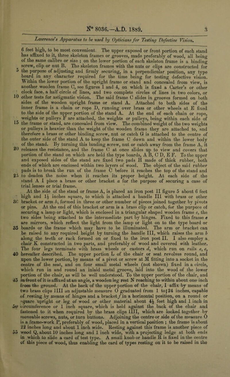 Lawrence's Apparatus to be used by Opticians for Testing Defective Vision. 6 feet high, to be most convenient. The upper exposed or front portion of each stand has affixed to it, three skeleton frames or grooves, made preferably of wood, all being of the same calibre or size ; on the lower portion of each skeleton frame is a binding screw, clip or nut B. The skeleton frames with the nuts or clips are constructed for J the purpose of adjusting and firmly securing, in a perpendicular position, any type board in any character required for the time being for testing defective vision. ithin the lower portion of the upright frame or stand and concealed from view, is another wooden frame C, see figures 1 and 4, on which is fixed a Carter’s or other clock face, a half circle of lines, and two complete circles of lines in two colors, or 10 other tests for astigmatic vision. The said frame C slides in grooves formed on both sides of the wooden upright frame or stand A. Attached to both sides of the inner frame is a chain or rope D, running over brass or other wheels at E fixed to the side of the upper portion of the stand A. At the end of each chain or rope, weights or pulleys F are attached, the weights or pulleys, being within each side of the frame or stand, are concealed from view. The combined weight of the two weights or pulleys is heavier than the weight of the wooden frame they are attached to, and therefore a brass or other binding screw, nut or catch G is attached to the centre of the outer side of the stand A to keep the frame C down and within the lower body of the stand. By turning this binding screw, nut or catch away from the frame A, it 20 releases the resistance, and the frame 0 at once slides up to view and covers that portion of the stand on which are held the type boards, A B, C D, E F. To the upper and exposed sides of the stand are fixed two pads H made of thick rubber, both ends of which are enclosed within two layers of wood. The object of the said rubber pads is to break the run of the frame C before it reaches the top of the stand and 21 to deaden the noise when it reaches its proper height. At each side of the stand A I place a brass or other bracket a for the purpose of securing a case of trial lenses or trial frame. At the side of the stand or frame A, is placed an iron post II figure 5 about 6 feet '■ high and 1^ inches square, to which is attached a handle III with brass or other 8b bracket or arm 6, formed in three or other number of pieces joined together by pivots or pins. At the end of this bracket or arm is a brass clip or catch, for the purpose of securing a lamp or light, which is enclosed in a triangular shaped wooden frame c, the two sides being attached to the intermediate part by hinges. Fixed to this frame e are mirrors, which reflect the light from the lamp or light on to the type board or 35 boards or the frame which may have to be illuminated. The arm or bracket can be raised to any required height by turning the handle III, which raises the arm b along the teeth or rack formed on or fixed to the iron post II. I also employ a chair K constructed in two parts, and preferably of wood and covered with leather. The four legs terminate with brass wheels or castors d, which run on rails e, e, 40 hereafter described. The upper portion L of the chair or seat revolves round, and upon the lower portion, by means of a pivot or screw at M fitting into a socket in the centre of the seat, and on four small metal wheels (not shown) fixed in a circle, which run in and round an inlaid metal groove, laid into the wood of the lower portion of the chair, as will be well understood. To the upper portion of the chair, and •J.) in front of it is affixed at an angle, a wooden leg rest N reaching to within about one inch from the ground. At the back of the upper portion of the chair, I affix by means of two brass clips I III an adjustable measure 0 graduated from 1 to} 24 inches, capable of resting by means of hinges and a bracket / in a horizontal position, on a round or square upright or leg of wood or other material about 4^ feet high and 1 inch in 5u circumference or 1 inch square, wrhich is held against the back of the chair and fastened to it when required by the brass clips III I, which are locked together by moveable screws, nuts, or turn buttons. Adjoining the centre or side of the measure 0 is a frame-work P, preferably of wood, placed in a vertical position ; the frame is about 22 inches long and about 1 inch wide. Resting against this frame is another piece of 5.1 wood Q, about 10 inches long and 1 inch wade, with a projecting ledge at both ends in which to slide a card of test type. A small knob or handle R is fixed in the centre ot this piece of wood, thus enabling the card of types resting on it to be raised in the