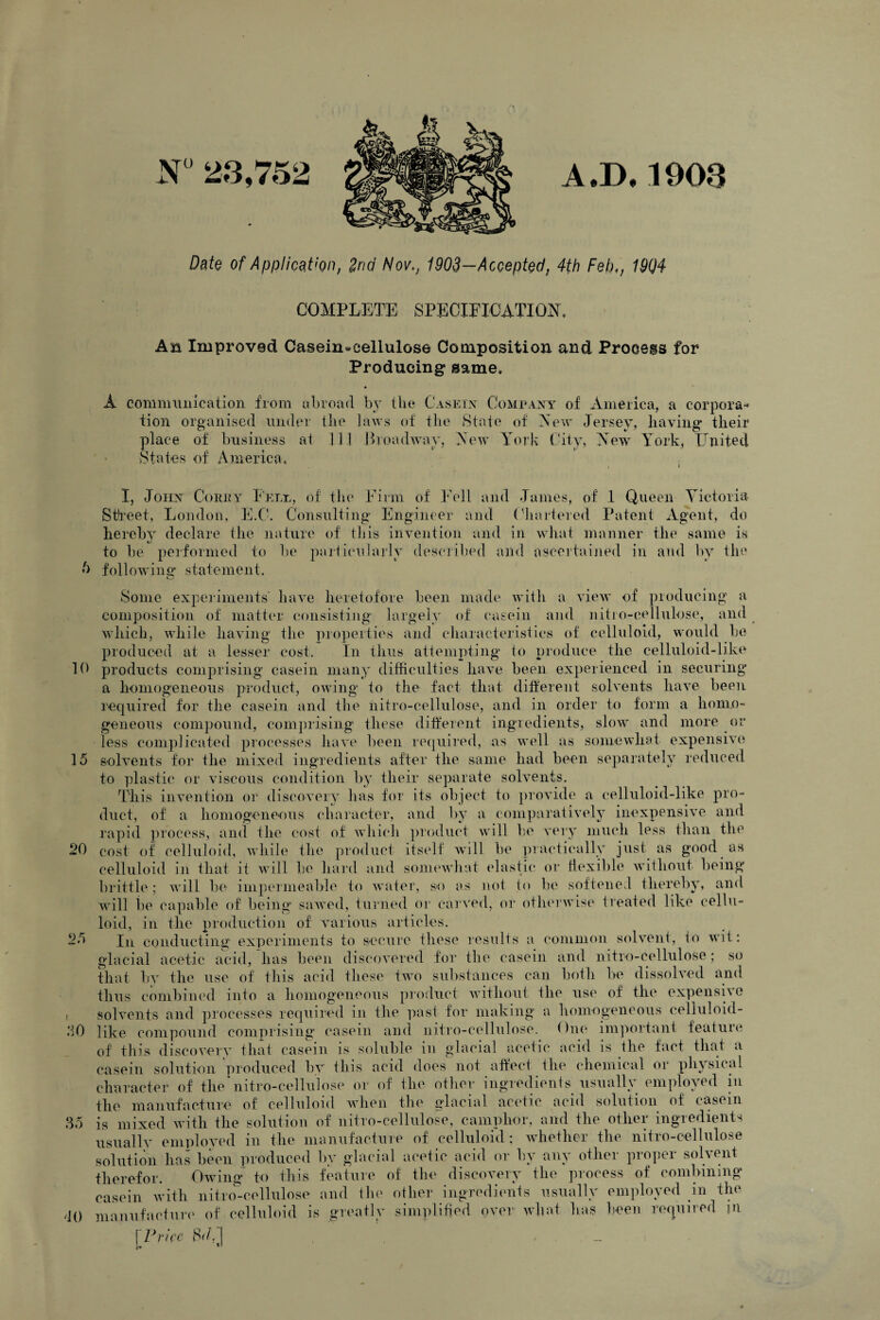 N° 23,752 A.D.1903 Date of Application, 2nd Nov., 1903—Accepted, 4th Feb,, 19Q4 25 30 35 COMPLETE SPECIFICATION. An Improved Casein-cellulose Composition and Process for Producing same. A communication from abroad by the Casein Company of America, a corpora¬ tion organised under the laws of the State of New Jersey, having* their place of business at 11.1 Broadway, New York City, New York, United States of America. I, John Corey Fele, of the Firm of Fell and James, of .1 Queen Victoria Street, London, E.C. Consulting Engineer and ('bartered Patent Agent, do hereby declare the nature of this invention and in what manner the same is tJ m to be performed to he particularly described and ascertained in and by the 5 following statement. Some experiments have heretofore been made with a view of producing a composition of matter consisting largely of casein and nitro-eellulose, and which, while having the properties and characteristics of celluloid, would be produced at a lesser cost. In thus attempting to produce the celluloid-like 10 products comprising casein many difficulties have been experienced in securing’ a homogeneous product, owing to the fact that different solvents have been required for the casein and the nitro-eellulose, and in order to form a homo¬ geneous compound, comprising these different ingredients, slow and more or less complicated processes have been required, as well as somewhat expensive 15 solvents for the mixed ingredients after the same had been separately reduced to plastic or viscous condition by their separate solvents. This invention or discovery has for its object to provide a celluloid-like pro¬ duct, of a homogeneous character, and by a comparatively inexpensive and rapid process, and the cost of which product will he very much less than the 20 cost of celluloid, while the product itself will he practically just as good as celluloid in that it will be hard and somewhat elastic or flexible without being brittle; will be impermeable to water, so as not to be softened thereby, and will be capable of being sawed, turned or carved, or otherwise treated like cellu¬ loid, in the production of various articles. In conducting experiments to secure these results a common solvent, to wit: glacial acetic acid, lias been discovered for the casein and nitro-eellulose; so that by the use of this acid these two substances can both he dissolved and thus combined into a homogeneous product without the use of the expensiso solvents and processes required in the past for making a homogeneous celluloid¬ like compound comprising casein and nitro-eellulose. due important feature of this discovery that casein is soluble m glacial acetic acid is the fact that a casein solution produced by this acid does not affect the chemical or physical character of the nitro-eellulose or of the other ingredients usually employed in manufacture of celluloid when the glacial acetic acid solution of casein is mixed with the solution of nitro-eellulose, camphor, and the other ingredients usually employed in the manufacture of celluloid; whether the nitro-eellulose solution has been produced by glacial acetic acid or by any other proper solvent therefor. Owing- to this feature of the discovery the process of combining casein with nitron-cellulose and the other ingredients usually employed m the manufacture of celluloid is greatly simplified over what has been required \Price d() n