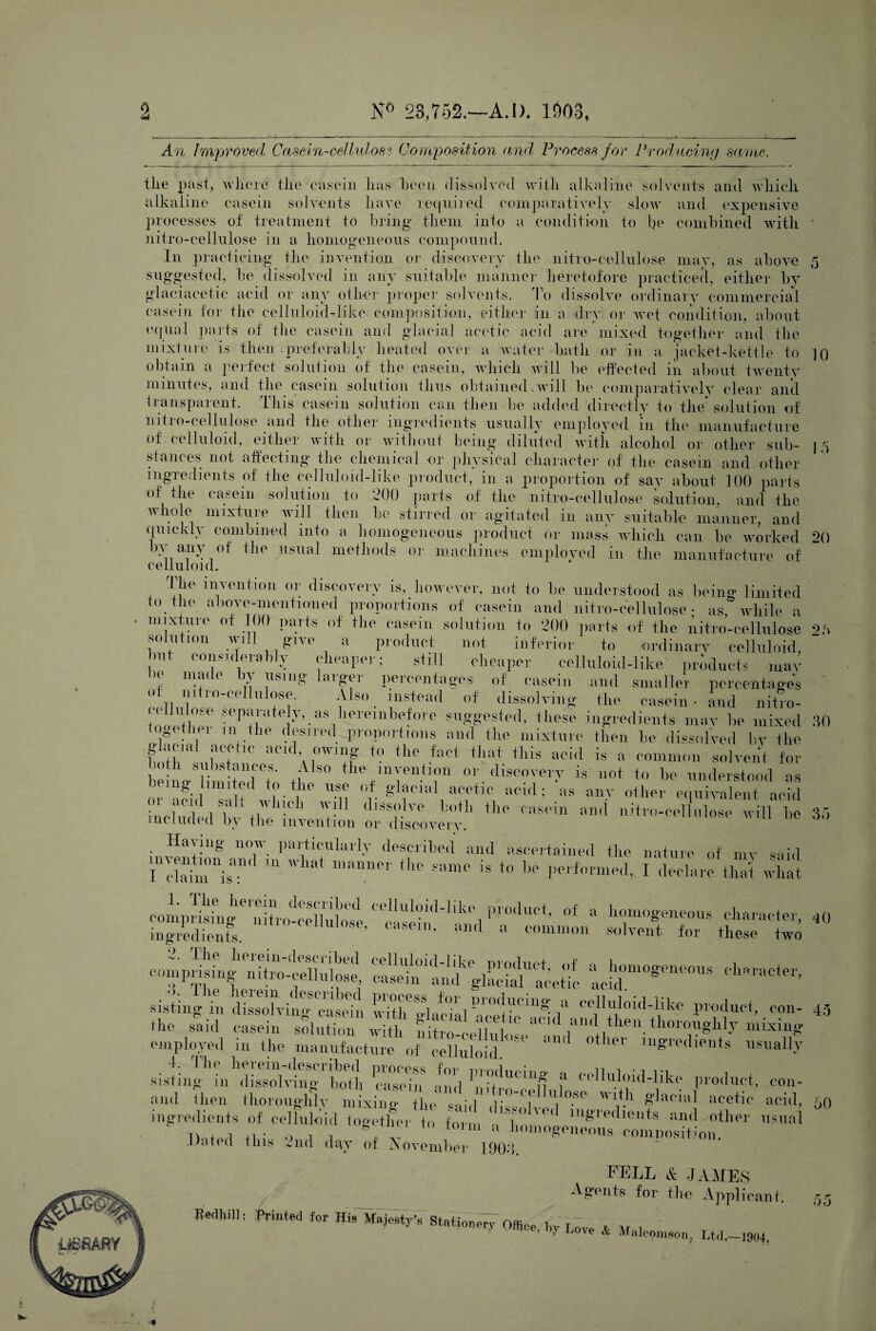 2 N° 23,752.—A.I). l£)03, An Improved Casein-cel lidos? Composition and Process for Producing same, tlie past, where the casein alkaline casein solvents has been dissolved with alkaline solvents and which have required comparatively slow and expensive sistine* and icr 'b of November ffedhi]] hove & Malcomson, Ltd,- -1004, 5 10 15 processes of treatment to bring them into a condition to be combined with nitro-cellulose in a homogeneous compound. In practicing the invention or discovery the nitro-cellulose may, as above suggested, be dissolved in any suitable manner heretofore practiced, either by glaciacetic acid or any other proper solvents. To dissolve ordinary commercial casein for the celluloid-tike composition, either in a dry or wet condition, about equal parts of the casein and glacial acetic acid are mixed together and the mixture is then preferably heated over a water hath or in a jacket-kettle to obtain a perfect solution of the casein, which will be effected in about twenty minutes, and the casein solution thus obtained.will be comparatively clear and transparent. This casein solution can then be added directly to the* solution of niti o-cellulose and the other ingredients usually employed m the manufacture of celluloid, either with or without being diluted with alcohol or other sub¬ stances not affecting the chemical or physical character of the casein and other ingredients of the celluloid-like product, in a proportion of say about 100 parts of the casein solution to 200 parts of the nitro-cellulose solution, and the whole mixture will then be stirred or agitated in anv suitable manner, and quickly combined into a homogeneous product or mass which can be worked 20 bv any of the usual methods or machines employed in the manufacture of celluloid. The invention or discovery is, however, not to be understood as being limited to tire above-mentioned proportions of casein and nitro-cellulose; as, while a mixture of 100 parts of the casein solution to 200 parts of the nitro-cellulose 2b solution will give a product not inferior to ordinary celluloid, bul considerably cheaper; still cheaper celluloid-like products may u mai ( r\ using aigei percentages of casein and smaller percentages of nitro-cellulose. Also instead  of dissolving the casein* and nitro- seT^atel}b.as hereinbefore suggested, these ingredients may be mixed iei in the desired proportions and the mixture then be dissolved by the f nrLw'10 aCld^W1f f° the fact ihat. +llis acid is a common solvent for be in o'^limitpll (f tl S° tieinyenj10n or discovery is not to be understood as mg hunted to the use of glacial acetic acid ; as anv other equivalent acid ir^?V1UCl1 W- 1 (llSBolve hoih tllp casein and nitro-cellulose will be included by the invention or discovery. Having now particularly described and ascertained the nature of my said rclai“l 111 What ““ the * *0 1- performed, I d'LetS Xi »,1—a irrs t£rcs40 compgL^^iXcellSoS St!?'glaclKefe “adT0^18 ehraCte,>> sisting in P>duct, eon- said casein sSlution wAh KeHnW^n P'lP™ tho‘TgUy mixin* employed in the manufacture of celluloid 1 * lel mgredients usually PXi» Td 3S& f product, con- Uien thoroughly inixino- the , U, °.&e wl*h glacial acetic acid, ingredients of celluloid together to form VT' 'P< ‘gledleilts um' °th Dated this 2nd dgv 50 35 45 , . usual a Jiomogeneous composition 190*3. FELL & JAMES Agents for the Applicant. Printed for His Majesty's Stationed Office, by 60 p r C) o
