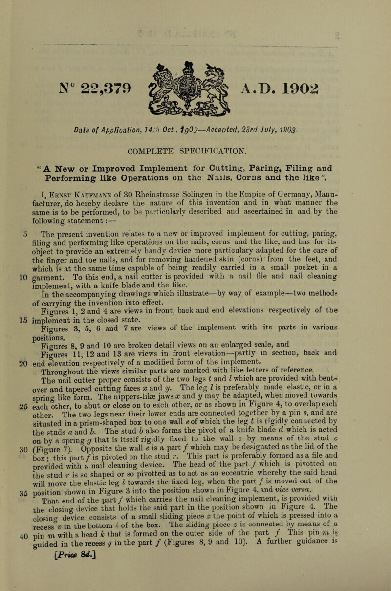 5 10 15 20 25 30 35 40 N° 22,379 A/D.1902 Date of Application, Oct., IgO j?—Accepted, 23rd July, 1903- COMPLETE SPECIFICATION. “ A New or Improved Implement for Cutting', Paring, Filing and Performing like Operations on the Nails, Corns and the like”. I, Ernst Kaufmann of 30 Rheinstrasse Solingen in the Empire of Germany, Manu¬ facturer, do hereby declare the nature of this invention and in what manner the same is to be performed, to be particularly described and ascertained in and by the following statement:— The present invention relates to a new or improved implement for cutting, paring, filing and performing like operations on the nails, corns and the like, and has for its object to provide an extremely handy device more particulary adapted for the care of the finger and toe nails, and for removing hardened skin (corns) from the feet, and which is at the same time capable of being readily carried in a small pocket in a garment. To this end, a nail cutter is provided with a nail file and nail cleaning implement, with a knife blade and the like. In the accompanying drawings which illustrate—by way of example—two methods of carrying the invention into effect. Figures 1, 2 and 4 are views in front, back and end elevations respectively of the implement in the closed state. Figures 3, 5, 6 and 7 are views of the implement with its parts in various positions. \ Figures 8, 9 and 10 are broken detail views on an enlarged scale, and Figures 11, 12 and 13 are views in front elevation—partly in section, back and end elevation respectively of a modified form of the implement. Throughout the views similar parts are marked with like letters of reference. The nail cutter proper consists of the two legs t and l which are provided with bent--, over and tapered cutting faces a? and y. The leg l is preferably made elastic, or in a spring like form. The nippers-like jaws x and y may be adapted, when moved towards each other, to abut or close on to each other, or as shown in Figure 4, to overlap each other. The two legs near their lower ends are connected together by a pin s, and are situated in a prism-shaped box to one wall * of which the leg t is rigidly connected by the studs n and b. The stud b also forms the pivot of a knife blade cl which is acted on by a spring g that is itself rigidly fixed to the wall e by means of the stud c (Figure 7). Opposite the wall e is a part / which may be designated as the lid of the box; this part / is pivoted on the stud r. This part is preferably formed as a file and provided with a nail cleaning device. The head of the part f which is pivotted on the stud r is so shaped or so pivotted as to act as an eccentric whereby the said head will move the elastic leg l towards the fixed leg, when the part / is moved out of the position shown in Figure 3 into the position shown in Figure 4, and vice versa. F That end of the part / which carries the nail cleaning implement, is provided with the closing device that holds the said part in the position shown in Figure 4. The elosino- device consists of a small sliding piece 0 the point of which is pressed into a recess°y in the bottom i of the box. The sliding piece 0 is connected by means of a pin m with a head k that is formed on the outer side of the part / This pin m is guided in the recess y in the part / (Figures 8, 9 and 10). A further guidance is \Price Si2/]