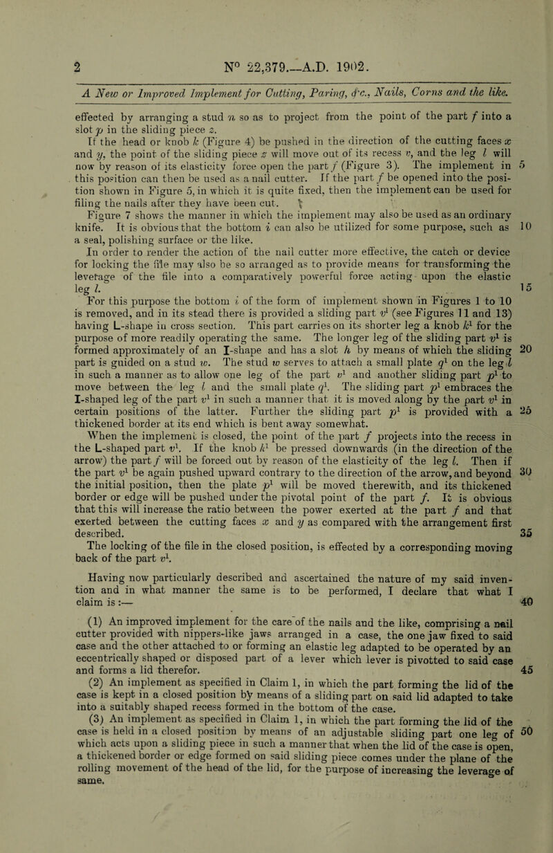 N° 22,379—A.D. 1902. 2 A New or Improved Implement for Cutting, Paring, Nails, Corns and the like. effected by arranging a stud n so as to project from the point of the part f into a slot p in the sliding piece 2. If the head or knob k (Figure 4) be pushed in the direction of the cutting faces x and y, the point of the sliding piece z will move out of its recess and the leg l will now by reason of its elasticity force open the part / (Figure 3). The implement in 5 this position can then be used as a nail cutter. If the part f be opened into the posi¬ tion shown in Figure 5, in which it is quite fixed, then the implement can be used for filing the nails after they have been cut. \ Figure 7 shows the manner in which the implement may also be used as an ordinary knife. It is obvious that the bottom i can also be utilized for some purpose, such as 10 a seal, polishing surface or the like. In order to render the action of the nail cutter more effective, the catch or device for locking the file may also be so arranged as to provide means for transforming the leverage of the file into a comparatively powerful force acting upon the elastic leg l. 15 For this purpose the bottom i of the form of implement shown in Figures 1 to 10 is removed, and in its stead there is provided a sliding part vl 2 3 (see Figures 11 and 13) having L-shape in cross section. This part carries on its shorter leg a knob kl for the purpose of more readily operating the same. The longer leg of the sliding part v1 is formed approximately of an I-shape and has a slot h, by means of which the sliding 20 part is guided on a stud w. The stud tv serves to attach a small plate q1 on the leg l in such a manner as to allow one leg of the part v1 and another sliding part p1 to move between the leg l and the small plate q1. The sliding part p1 embraces the I-shaped leg of the part v1 in such a manner that it is moved along by the part v1 in certain positions of the latter. Further the sliding part pl is provided with a 25 thickened border at its end which is bent away somewhat. When the implement is closed, the point of the part / projects into the recess in the L-shaped part vl. If the knob k1 be pressed downwards (in the direction of the arrow) the part / will be forced out bv reason of the elasticity of the leg l. Then if the part v1 be again pushed upward contrary to the direction of the arrow, and beyond 30 the initial position, then the plate p1 will be moved therewith, and its thickened border or edge will be pushed under the pivotal point of the part /. It is obvious that this will increase the ratio between the power exerted at the part / and that exerted between the cutting faces x and y as compared with the arrangement first described. 35 The locking of the file in the closed position, is effected by a corresponding moving back of the part v1. Having now particularly described and ascertained the nature of my said inven¬ tion and in what manner the same is to be performed, I declare that what I claim is :— 40 (1) An improved implement for the care'of the nails and the like, comprising a nail cutter provided with nippers-like jaws arranged in a case, the one jaw fixed to said case and the other attached to or forming an elastic leg adapted to be operated by an eccentrically shaped or disposed part of a lever which lever is pivotted to said case and forms a lid therefor. 45 (2) An implement as specified in Claim 1, in which the part forming the lid of the case is kept, in a closed position by means of a sliding part on said lid adapted to take into a suitably shaped recess formed in the bottom of the case. (3) An implement as specified in Claim 1, in which the part forming the lid of the case is held in a closed position by means of an adjustable sliding part one leg of which acts upon a sliding piece in such a manner that when the lid of the case is open, a thickened border or edge formed on said sliding piece comes under the plane of the rolling movement of the head of the lid, for the purpose of increasing the leverage of same.