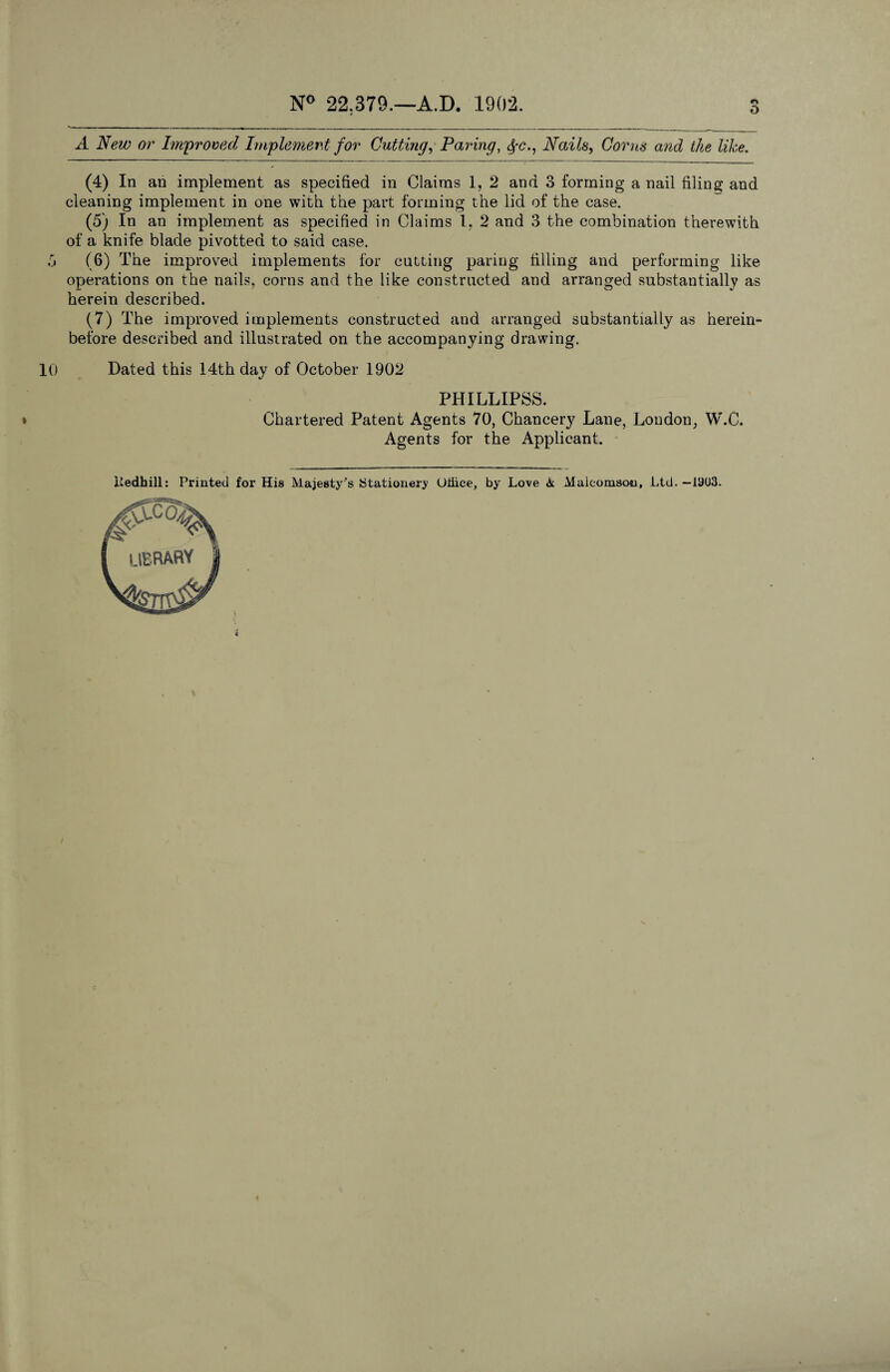 o A New or Improved Implement for Cutting, Paring, Nails, Corns and the like. (4) In an implement as specified in Claims 1, 2 and 3 forming a nail filing and cleaning implement in one with the part forming the lid of the case. (5) In an implement as specified in Claims 1. 2 and 3 the combination therewith of a knife blade pivottea to said case. 3 (6) The improved implements for cutting paring filling and performing like operations on the nails, corns and the like constructed and arranged substantially as herein described. (7) The improved implements constructed and arranged substantially as herein¬ before described and illustrated on the accompanying drawing. 10 Dated this 14th day of October 1902 PlIILLIPSS. » Chartered Patent Agents 70, Chancery Lane, Loudon, W.C. Agents for the Applicant. ltedhill: Printed for His Majesty^s Stationery (Jiiice, by Love <k Maleomson, Ltd.—19U3.