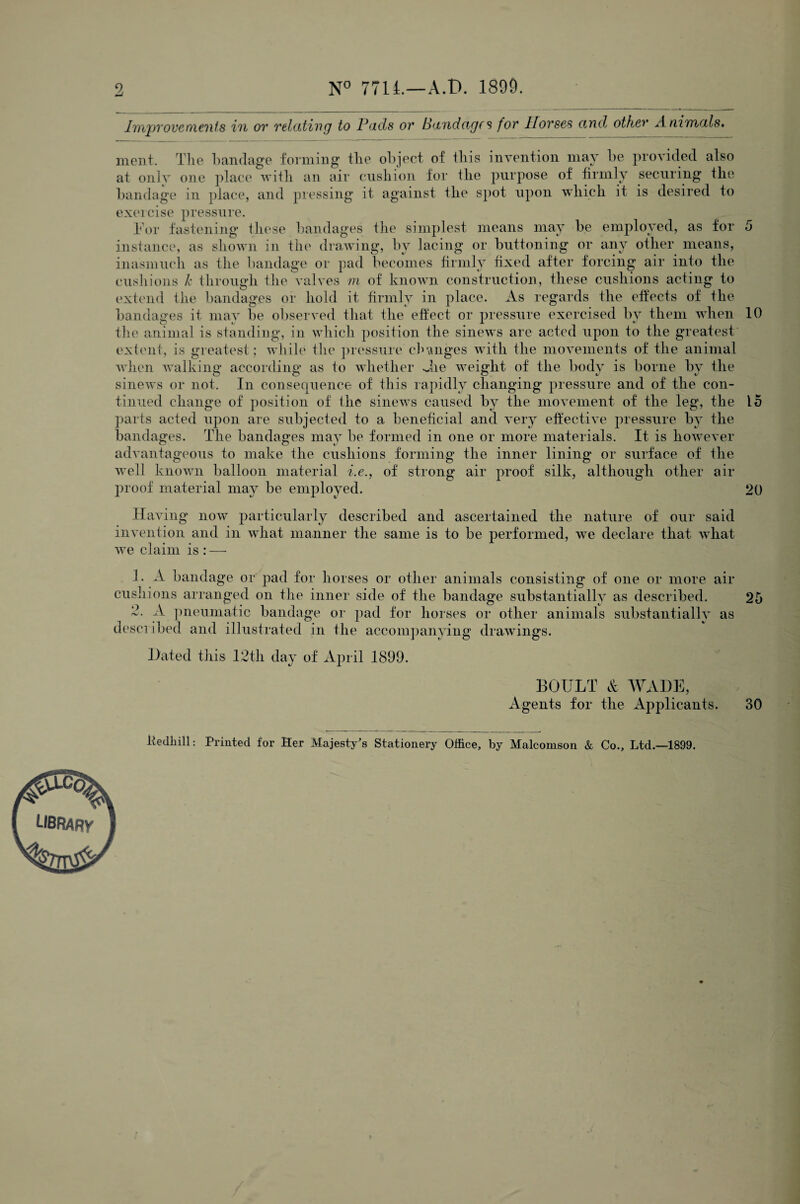 9, N° 771L—A.D. 1899. Improvements in or relating to Pads or Bandages for Horses and other Animals. ment. The bandage forming the object of iliis invention may be provided also at onlv one place with an air cushion for llie purpose of firmly securing the bandage in place, and pressing it against the spot upon which it is desired to exercise pressure. For fastening these bandages the simplest means may be employed, as for 5 instance, as shown in the drawing, by lacing or buttoning or any other means, inasmuch as the bandage or pad becomes firmly fixed after forcing air into the cushions k through the valves m of known construction, these cushions acting to extend the bandages or hold it firmly in place. As regards the effects of the bandages it may be observed that the effect or pressure exercised by them when 10 the animal is standing, in which position the sinews are acted upon to the greatest extent, is greatest ; while the pressure changes with the movements of the animal when walking according as to whether Jie weight of the body is borne by the sinews or not. In consequence of this rapidly changing pressure and of the con¬ tinued change of position of the sinews caused by the movement of the leg, the 15 parts acted upon are subjected to a beneficial and very effective pressure by the bandages. The bandages may be formed in one or more materials. It is however advantageous to make the cushions forming the inner lining or surface of the well known balloon material i.e., of strong air proof silk, although other air proof material may be employed. 20 Having now particularly described and ascertained the nature of our said invention and in what manner the same is to be performed, we declare that what we claim is : — 1. A bandage or pad for horses or other animals consisting of one or more air cushions arranged on the inner side of the bandage substantially as described. 25 2. A pneumatic bandage or pad for horses or other animals substantially as described and illustrated in the accompanying drawings. Hated this 12th day of April 1899. BOULT & AVADE, Agents for the Applicants. 30 Itedhill: Printed for Her Majesty's Stationery Office, by Malcomson & Co., Ltd.—1899.