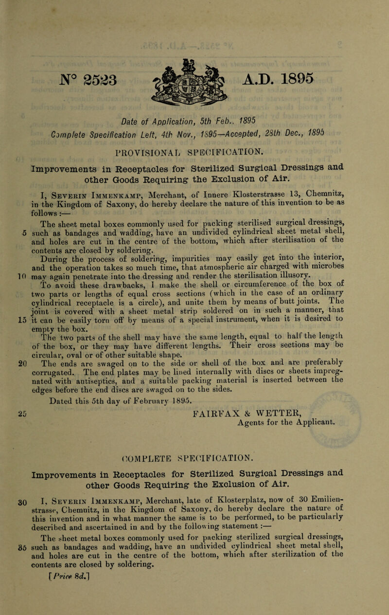 N° 2523 A.D. 1895 Date of Application, 5th Feb., 1895 Complete Specification Left, 4th Nov., 1895—Accepted, 28th Dec., 1895 PROVISIONAL SPECIFICATION. Improvements in Receptacles for Sterilized Surgical Dressings and other Goods Requiring the Exclusion of Air. I, Severin Immenkamp, Merchant, of Innere Klosterstrasse 13, Chemnitz, in the Kingdom of Saxony, do hereby declare the nature of this invention to be as follows :— The sheet metal boxes commonly used for packing sterilised surgical dressings, 5 such as bandages and wadding, have an undivided cylindrical sheet metal shell, and holes are cut in the centre of the bottom, which after sterilisation of the contents are closed by soldering. During the process of soldering, impurities may easily get into the interior, and the operation takes so much time, that atmospheric air charged with microbes 10 may again penetrate into the dressing and render the sterilisation illusory. To avoid these drawbacks, I make the shell or circumference of the box of two parts or lengths of equal cross sections (which in the case of an ordinary cylindrical receptacle is a circle), and unite them by means of butt joints. The joint is covered with a sheet metal strip soldered on in such a manner, that 15 it can be easily torn off by means of a special instrument, when it is desired to empty the box. The two parts of the shell may have the same length, equal to half the length of the box, or they may have different lengths. Their cross sections may be circular, oval or of other suitable shape. 20 The ends are swaged on to the side or shell of the box and are preferably corrugated. The end plates may be lined internally with discs or sheets impreg¬ nated with antiseptics, and a suitable packing material is inserted between the edges before the end discs are swaged on to the sides. Dated this 5th day of February 1895. 25 FAIRFAX & WETTER, Agents for the Applicant. COMPLETE SPECIFICATION. Improvements in Receptacles for Sterilized Surgical Dressings and other Goods Requiring the Exclusion of Air. 30 I. Severin Immenkamp, Merchant, late of Klosterplatz, now of 30 Emiiien- strasse, Chemnitz, in the Kingdom of Saxony, do hereby declare the nature of this invention and in what manner the same is to be performed, to be particularly described and ascertained in and by the following statement:— The sheet metal boxes commonly used for packing sterilized surgical dressings, 35 such as bandages and wadding, have an undivided cylindrical sheet metal shell, and holes are cut in the centre of the bottom, which after sterilization of the contents are closed by soldering. [ Price Sd.)