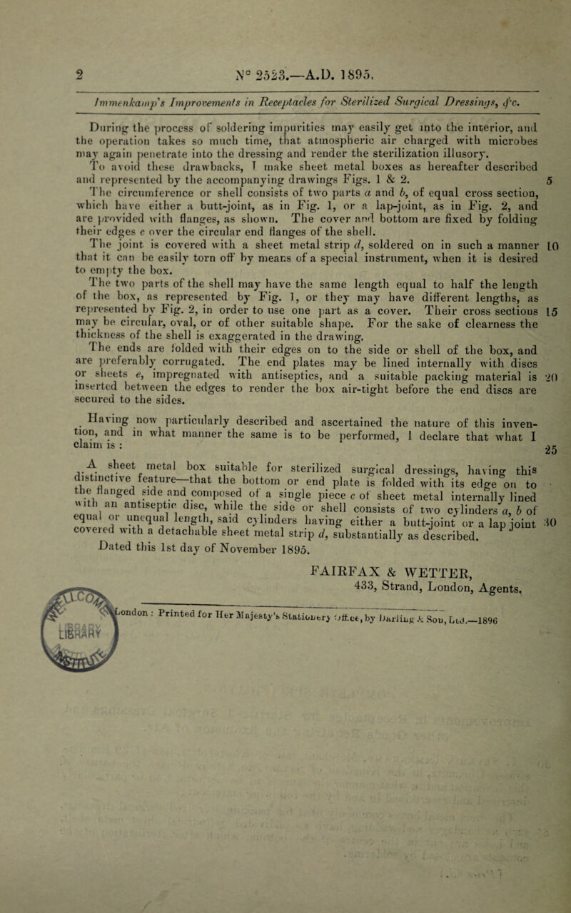 2 N° 2523.—A.D. 1895. Immenkamp's Improvements in Receptacles for Sterilized Surgical Dressings, df'c. During1 the process of soldering impurities may easily get into the interior, anil the operation takes so much time, that atmospheric air charged with microbes may again penetrate into the dressing and render the sterilization illusory. To avoid these drawbacks, 1 make sheet metal boxes as hereafter described and represented by the accompanying drawings Figs. 1 & 2. 5 I he circumference or shell consists of two parts a and b, of equal cross section, which have either a butt-joint, as in Fig. 1, or a lap-joint, as in Fig. 2, and are provided with flanges, as shown. The cover and bottom are fixed by folding their edges c over the circular end Manges of the shell. rl he joint is covered with a sheet metal strip d, soldered on in such a manner LO that it can he easily torn off by means of a special instrument, when it is desired to empty the box. The twm parts of the shell may have the same length equal to half the length of the box, as represented by Fig. 1, or they may have different lengths, as represented by Fig. 2, in order to use one part as a cover. Their cross sectious 15 may be circular, oval, or of other suitable shape. For the sake of clearness the thickness of the shell is exaggerated in the drawing. d he ends are folded with their edges on to the side or shell of the box, and are preferably corrugated. The end plates may be lined internally with discs or sheets e, impregnated with antiseptics, and a suitable packing material is 20 inserted between the edges to render the box air-tight before the end discs are secured to the sides. Having now particularly described and ascertained the nature of this inven¬ tion, anil in what manner the same is to be performed, 1 declare that what I claim is : A sheet metal box suitable for sterilized surgical dressings, having this is inctne eature—-that the bottom or end plate is folded with its edge on to the Hanged side and composed of a single piece c of sheet metal internally lined with an antiseptic disc while the side or shell consists of two cylinders*a, b of equa! or unequal length said cylinders having either a butt-joint* or a lap joint coveied with a detachable sheet metal strip d, substantially as described. Dated this 1st day of November 1895. TO FAIRFAX & WETTER, 433, Strand, London, Agents. ondon : Printed for Her Majesty’s Stationery Oftee , by iJariing Sou, Lid.—1896 / >