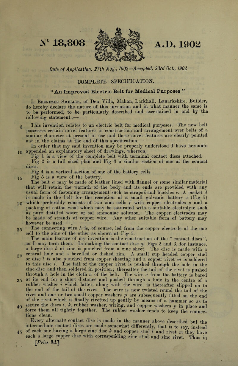 S° 18,808 A.D. 190^ Dak of Application, 27th Aug., 7902—Accepted, 23rd Oct., 7902 COMPLETE SPECIFICATION. “An Improved Electric Belt for Medical Purposes ;; I, Ebenezer Smellie, of Den Villg, Malian, Larkhall, Lanarkshire, Builder, do hereby declare the nature of this invention and in what manner the same is to be performed, to be particularly described and ascertained in and by the following statement: — 5 'This invention relates to an electric belt for medical purposes. The new belt possesses certain novel features in construction and arrangement over belts of a similar character at present in use and these novel features are clearly pointed out in the claims at the end of this specification. In order that my said invention may be properly understood I have hereunto JO appended an explanatory sheet of drawings, whereon, Fig 1 is a view of the complete belt with terminal contact discs attached. Fig 2 is a full sized plan and Fig 3 a similar section of one of the contact discs. Fig 4 is a vertical section of one of the battery cells. j/j Fig 5 is a view of the battery. The belt a may be made of leather lined with flannel or some similar material that will retain the warmth of the body and its ends are provided with any usual form of fastening arrangement such as straps h and buckles c. A pocket d is made in the belt for the reception of a small galvanic battery e (Fig 5) 2() which preferably consists of two zinc cells f with copper electrodes q and a packing of cotton wool which may be saturated with a suitable electrolyte such as pure distilled water or sal ammoniac solution. The copper electrodes may be made of strands of copper wire. Any other suitable form of battery may however be used. 25 The connecting wire h is, of course, led from the copper electrode of the one cell to the zinc of the other as shown at Fig- 5. The main feature of my invention is the construction of the “ contact discs ”, as I may term them. In making the contact disc q, Figs 2 and 3, for instance, a large disc 7c of zinc is punched from a zinc sheet. The disc is made with a o() central hole and a bevelled or dished rim. A small cup headed copper stud or disc l is also punched from copper sheeting and a copper rivet m is soldered to this disc l. The tail of the copper rivet is pushed through the hole in the zinc disc and then soldered in position; thereafter the tail of the rivet is pushed through a hole in the cloth n of the belt. The wire o from the battery is bared 35 at its end for a short distance and pushed through a hole in the centre of a rubber washer i which latter, along with the wire, is thereafter slipped on to the end of the tail of the rivet. The wire is now twisted round the tail of the rivet and one or two small copper washers p are subsequently fitted on the end of the rivet which is finally rivetted up gently by means of a hammer so as to 4Q secure the discs I, 7c, rubber washer, wiring, and copper washers p in place and force them all tightly together. The rubber washer tends to keep the connec¬ tions clean. Every alternate* contact disc is made in the manner above described but the intermediate contact discs are made somewhat differently, that is to say, instead 45 of each one having a large zinc disc 7c and copper stud l and rivet m they have each a large copper disc with corresponding zinc stud and zinc rivet. Thus in [Price 8c?.]