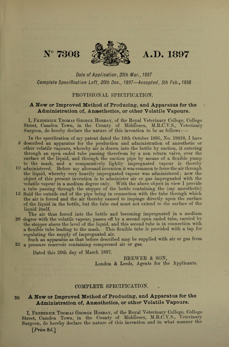 Date of Application, 20th Mar., 1897 Complete Specification Left, 20th Dec., 1897—Accepted, 5th Feb., 1898 PROVISIONAL SPECIFICATION. A New or Improved Method of Producing, and Apparatus for the Administration of, Anaesthetics, or other Volatile Vapours. I, Frederick Thomas George Hobday, of the Royal Veterinary College, College Street, Camden Town, in the County of Middlesex, M.R.C.V.S., Veterinary Surgeon, do hereby declare the nature of this invention to be as follows: — In the specification of my patent dated the 10th October 1895, No. 19018, I have 5 described an apparatus for the production and administration of antestlietic or other volatile vapours, whereby air is drawn into the bottle by suction, it entering through an open ended tube passing therefrom by a non return valve, over the surface of the liquid, and through the suction pipe by means of a flexible pump to the mask, and a comparatively lightly impregnated vapour is thereby 10 administered. Before my aforesaid invention it was common to force the air through the liquid, whereby very heavily impregnated vapour was administered; now the object of this present invention is to administer air or gas impregnated with the volatile vapour in a medium degree only. With the above object in view I provide a tube passing through the stopper of the bottle containing the (say anaesthetic) 15 fluid the outside end of the pipe being in connection with the tube through which the air is forced and the air thereby caused to impinge directly upon the surface of the liquid in the bottle, but the tube end must not extend to the surface of the liquid itself. The air thus forced into the bottle and becoming impregnated in a medium 20 degree with the volatile vapour, passes off by a second open ended tube, carried by the stopper above the level of the liquid, and this second tube is in connection with a flexible tube leading to the mask. This flexible tube is provided with a tap for regulating the supply of impregnated air. Such an apparatus as that before described may be supplied with air or gas from 25 a pressure reservoir containing compressed air or gas. Hated this 20th day of March 1897. BREWER & SON, London & Leeds, Agents for the Applicants. COMPLETE SPECIFICATION. 30 A New or Improved Method of Producing, and Apparatus for the Administration of, Anaesthetics, or other Volatile Vapours. I, Frederick Thomas George Hobday, of the Royal Veterinary College, College Street, Camden Town, in the County of Middlesex, M.R.C.T .S., A eterinary Surgeon, do hereby declare the nature of this invention and in what mannei the [Price 8>d.~[