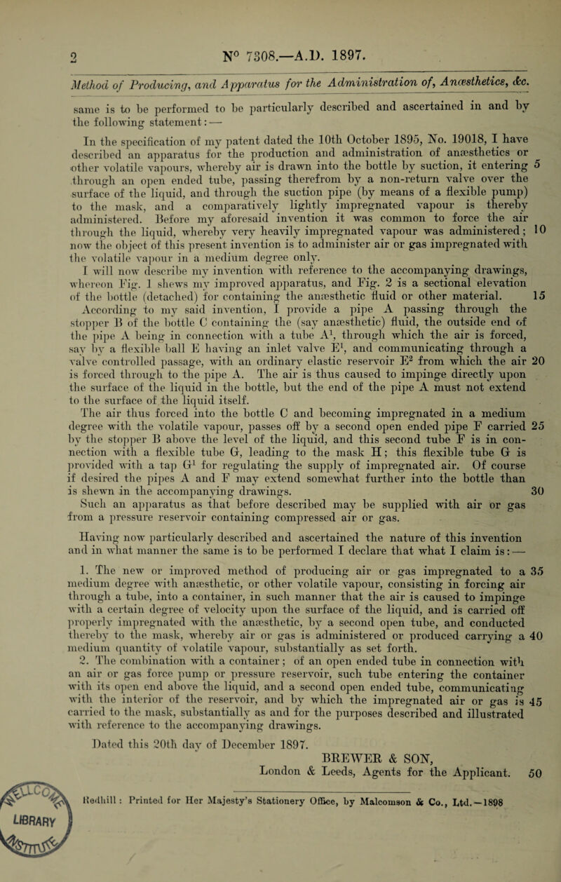 9 N° 7308.—A.1). 1897. Method of Producing, and Apparatus for the Administration of, Ancesthetics, tfcc. same is to be performed to be particularly described and ascertained in and by the following statement: — In the specification of my patent dated the 10th October 1895, No. 19018, I have described an apparatus for the production and administration of anaesthetics or ■other volatile vapours, whereby air is drawn into the bottle by suction, it entering 5 through an open ended tube, passing therefrom by a non-return valve over the surface of the liquid, and through the suction pipe (by means of a flexible pump) to the mask, and a comparatively lightly impregnated vapour is thereby administered. Before my aforesaid invention it was common to force the air through the liquid, whereby very heavily impregnated vapour was administered; 10 now the object of this present invention is to administer air or gas impregnated with the volatile vapour in a medium degree only. I will now describe my invention with reference to the accompanying drawings, whereon Fig. 1 shews my improved apparatus, and Fig. 2 is a sectional elevation of the bottle (detached) for containing the anaesthetic fluid or other material. 15 According to my said invention, I provide a pipe A passing through the stopper B of the bottle C containing the (say anaesthetic) fluid, the outside end of the pipe A being in connection with a tube A1, through which the air is forced, say by a flexible ball E having an inlet valve E1, and communicating through a valve controlled passage, witli an ordinary elastic reservoir E2 from which the air 20 is forced through to the pipe A. The air is thus caused to impinge directly upon the surface of the liquid in the bottle, but the end of the pipe A must not extend to the surface of the liquid itself. The air thus forced into the bottle C and becoming impregnated in a medium degree with the volatile vapour, passes off by a second open ended pipe F carried 25 by the stopper B above the level of the liquid, and this second tube F is in con¬ nection with a flexible tube G, leading to the mask H; this flexible tube G is provided with a tap G1 for regulating the supply of impregnated air. Of course if desired the pipes A and F may extend somewhat further into the bottle than is shewn in the accompanying drawings. 30 Such an apparatus as that before described may be supplied with air or gas from a pressure reservoir containing compressed air or gas. Having now particularly described and ascertained the nature of this invention and in what manner the same is to be performed I declare that what I claim is: — 1. The new or improved method of producing air or gas impregnated to a 35 medium degree with antesthetic, or other volatile vapour, consisting in forcing air through a tube, into a container, in such manner that the air is caused to impinge with a certain degree of velocity upon the surface of the liquid, and is carried off properly impregnated with the anaesthetic, by a second open tube, and conducted thereby to the mask, whereby air or gas is administered or produced carrying a 40 medium quantity of volatile vapour, substantially as set forth. 2. The combination with a container; of an open ended tube in connection with an air or gas force pump or pressure reservoir, such tube entering the container with its open end above the liquid, and a second open ended tube, communicating with the interior of the reservoir, and by which the impregnated air or gas is 45 carried to the mask, substantially as and for the purposes described and illustrated with reference to the accompanying drawings. library Dated this 20th day of December 1897. BREWER & SON, London & Leeds, Agents for the Applicant. 50