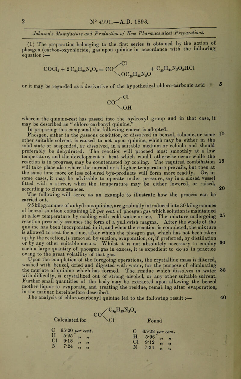 Johnsons \laaufactaie and Production of New P liar mice utical P reparations. (I) The preparation belonging to the first series is obtained by the action^ of phosgen (carbon-oxychloride; gas upon quinine in accordance with the following equation :— /Cl COCI2 + 2 C20H24N2O2 = CO^ + C30H24N3O2HCI \OC20H23N2O or it may be regarded as a derivative of the hypothetical chloro-carbonic acid CO yC\ \OH wherein the quinine-rest has passed into the hydroxyl group and in that case, it may be described as “ chloro carbonyl quinine.” In preparing this compound the following course is adopted. Phosgen, either in the gaseous condition, or dissolved in benzol, toluene, or some other suitable solvent, is caused to act upon quinine, which may be either in the solid state or suspended, or dissolved, in a suitable medium or vehicle and should preferably be dehydrated. The reaction will proceed most smoothly at a low temperature, and the development of heat which would otherwise occur while the reaction is in progress, may be counteracted by cooling. The required combination 15 will take place also where the normal or a higher temperature prevails, but then at the same time more or less coloured bye-products will form more readily. Or, in some cases, it may be advisable to operate under pressure, say in a closed vessel fitted with a stirrer, when the temperature may be either lowered, or raised, according to circumstances. 20 The following will serve as an example to illustrate how the process can be carried out. 6*5 kilogrammes of anhydrous quinine, are gradually introduced into 30 kilogrammes of benzol solution containing 12 per cent, of phosgen gas which solution is maintained at a low temperature by cooling with cold water or ice. The mixture undergoing 25 reaction presently assumes the form of a yellowish magma. After the whole of the quinine has been incorporated in it, and when the reaction is completed, the mixture is allow'ed to rest lor a time, after which ihe phosgen gas, which has not been taken up by the reaction, is removed by suction, evaporation, or, if preferred, by distillation or by any other suitable means. Whilst it is not absolutely necessary to employ 30 such a large quantity of phosgen gas in excess, it is expedient to do so in practice o^A ing to the great volatility of that gas. Upon the completion of the foregoing operations, the crystalline mass is filtered, washed with benzol, dried and digested with water, for the purpose of eliminating the muriate of quinine which has formed. The residue which dissolves in water 35 with difficulty, is crystallized out of strong alcohol, or any other suitable solvent, h urther small quantities of the body may be extracted upon allowing the benzol mother liquor to evaporate, and treating the residue, remaining after evaporation, in the manner hereinbefore described. 1 he analysis of chloro-carbonyl quinine led to the following result:— 40 Calculated for H33N3O2 Found C H Cl N per cent. 5-95 „ „ H 5*96 9-18 „ „ Cl 9*12 ■24 „ „ N 7-34 jj >5 }> t 1 I