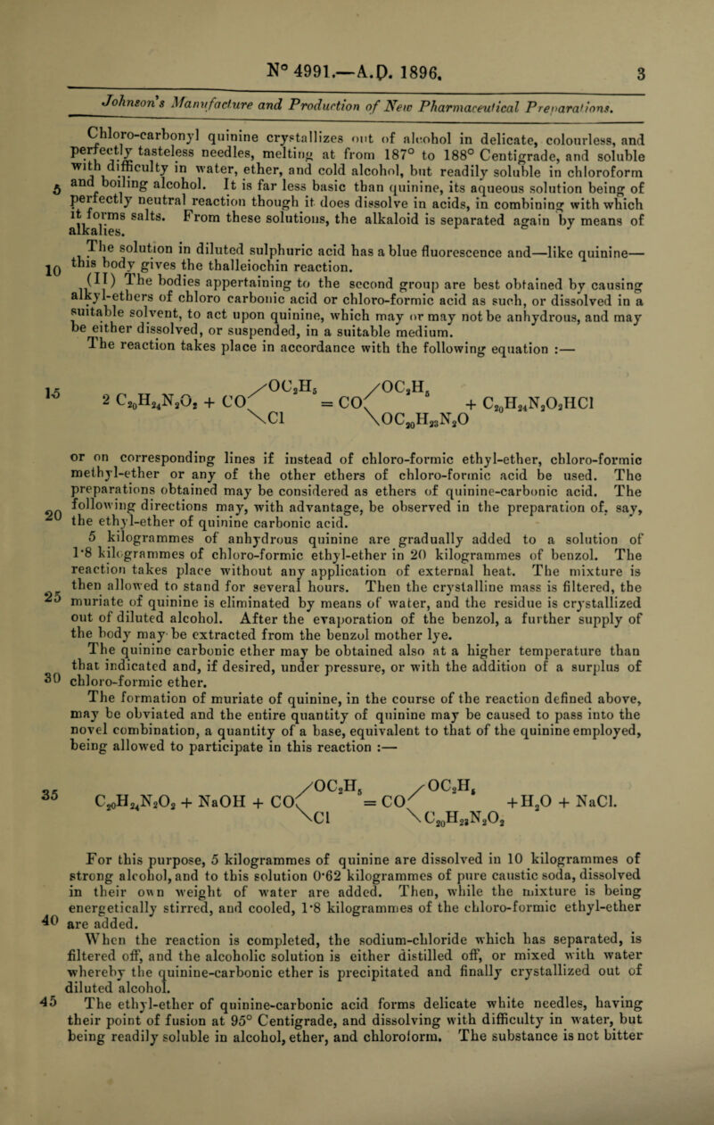 Johnsons Manttfaclure and Production of Ifew Pharmaceulical Preparations, 10 Chloro-carbonjl quinine crystallizevS out of aic.ohol in delicate, colourless, and ^ *11. j* Ics, meltiUj.^ at from 187° to 188° Centigrade, and soluble water, ether, and cold alcohol, but readily soluble in chloroform and boiling alcohol. It is far less basic than quinine, its aqueous solution being of perfectly neutral reaction though it does dissolve in acids, in combining with which salts. From these solutions, the alkaloid is separated again by means of in diluted sulphuric acid has a blue fluorescence and—like quinine— this body gives the thalleiochin reaction. bodies appertaining to the second group are best obtained by causing alkyl-ethers of chloro carbonic acid or chloro-formic acid as such, or dissolved in a suitable solvent, to act upon quinine, w'hich may or may not be anhydrous, and may be either dissolved, or suspended, in a suitable medium. Ihe reaction takes place in accordance with the following equation :— 2 C20H24N2VJJ + CO /OC2H5 /OC •H. \C1 = co XoC^Hj^NjO + C2„H„N,Oi,HCl or on corresponding lines if instead of chloro-formic ethyl-ether, chloro-formic methyl-ether or any of the other ethers of chloro-formic acid be used. The preparations obtained may be considered as ethers of quinine-carbonic acid. The 90 directions may, with advantage, be observed in the preparation of, say, the ethyl-ether of quinine carbonic acid. 5 kilogrammes of anhydrous quinine are gradually added to a solution of T8 kilogrammes of chloro-formic ethyl-ether in 20 kilogrammes of benzol. The reaction takes place without any application of external heat. The mixture is then allowed to stand for several hours. Then the crystalline mass is filtered, the muriate of quinine is eliminated by means of water, and the residue is crystallized out of diluted alcohol. After the evaporation of the benzol, a further supply of the body may-be extracted from the benzol mother lye. The quinine carbonic ether may be obtained also at a higher temperature than that indicated and, if desired, under pressure, or with the addition of a surplus of 30 chloro-formic ether. The formation of muriate of quinine, in the course of the reaction defined above, may be obviated and the entire quantity of quinine may be caused to pass into the novel combination, a quantity of a base, equivalent to that of the quinine employed, being allowed to participate in this reaction ;— 35 C2oH2,N202 + NaOH + CO =CO^ +H,0 + NaCl. \ci XCjoH^NjO, For this purpose, 5 kilogrammes of quinine are dissolved in 10 kilogrammes of strong alcohol, and to this solution 0*62 kilogrammes of pure caustic soda, dissolved in their ovsn Meight of w'ater are added. Then, while the mixture is being energetically stirred, and cooled, T8 kilogrammes of the chloro-formic ethyl-ether 40 are added. When the reaction is completed, the sodium-chloride which has separated, is filtered off, and the alcoholic solution is either distilled off, or mixed with water whereby the quinine-carbonic ether is precipitated and finally crystallized out of diluted alcohol. The ethyl-ether of quinine-carbonic acid forms delicate white needles, having their point of fusion at 95° Centigrade, and dissolving with difficulty in water, but being readily soluble in alcohol, ether, and chlorolorm. The substance is not bitter