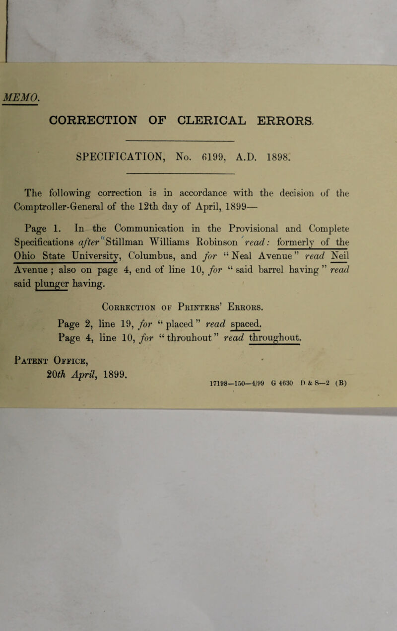 MEMO. CORRECTION OF CLERICAL ERRORS, SPECIFICATION, No. 6199, A.D. 1898. The following correction is in accordance with the decision of the Comptroller-General of the 12th day of April, 1899— Page 1. In the Communication in the Provisional and Complete Specifications afterStillman Williams Robinson read: formerly of the Ohio State University, Columbus, and for u Neal Avenue ” read Neil Avenue ; also on page 4, end of line 10, for “ said barrel having ” read said plunger having. Correction of Printers’ Errors. Page 2, line 19, for “ placed ” read spaced. Page 4, line 10, for u throuhout ” read throughout. Patent Office, 20th April, 1899. 17198—150—4/99 G 4630 I> & S—2 (B)