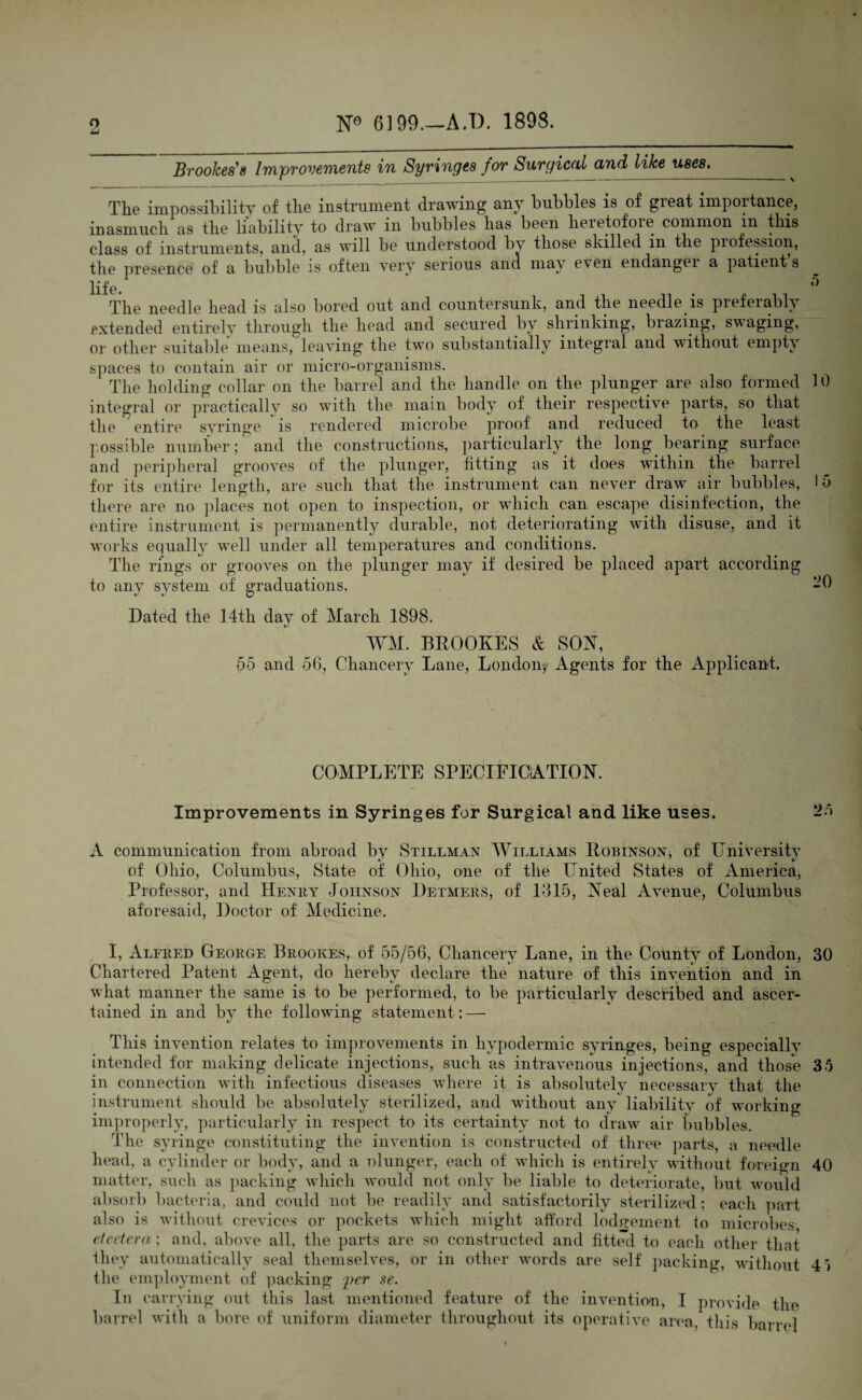 6199—A.I). 1898. O u Brookes's Improvements in Syringes for Surgical and like uses._ The impossibility of the instrument drawing any bubbles is of great importance, inasmuch as the liability to draw in bubbles has been heretofore common m this class of instruments, and, as will be understood by those skilled in the piofession, the presence of a bubble is often very serious and may e\en endanger a patients life. ' The needle head is also bored out and countersunk, and the needle is pieferabB extended entirely through the head and secured by shrinking, brazing, swaging, or other suitable means, leaving the two substantially integral and without empty spaces to contain air or micro-organisms. The holding collar on the barrel and the handle on the plunger are also formed 10 integral or practically so with the main body of their respective parts, so that the entire syringe is rendered microbe proof and reduced to the least possible number; and the constructions, particularly the long bearing surface and peripheral grooves of the plunger, fitting as it does within the barrel for its entire length, are such that the instrument can never draw air bubbles, 15 there are no places not open to inspection, or which can escape disinfection, the entire instrument is permanently durable, not deteriorating with disuse, and it works equally well under all temperatures and conditions. The rings or grooves on the plunger may if desired be placed apart according to any system of graduations. -0 Dated the 14th day of March 1898. WM. BROOKES & SON, 55 and 56, Chancery Lane, London, Agents for the Applicant. COMPLETE SPECIFICATION. Improvements in Syringes for Surgical and like uses. 25 A communication from abroad by Stillman Williams Robinson, of University of Ohio, Columbus, State of Ohio, one of the United States of America, Professor, and Henry Johnson Detmers, of 1315, Neal Avenue, Columbus aforesaid, Doctor of Medicine. I, Alfred George Brookes, of 55/56, Chancery Lane, in the County of London, 30 Chartered Patent Agent, do hereby declare the nature of this invention and in what manner the same is to be performed, to be particularly described and ascer¬ tained in and by the following statement ; — This invention relates to improvements in hypodermic syringes, being especially intended for making delicate injections, such as intravenous injections, and those 35 in connection with infectious diseases where it is absolutely necessary that the instrument should be absolutely sterilized, and without any liability of working improperly, particularly in respect to its certainty not to draw air bubbles. The syringe constituting the invention is constructed of three parts, a needle head, a cylinder or body, and a olunger, each of which is entirely without foreign 40 matter, such as packing which would not only be liable to deteriorate, but would absorb bacteria, and could not be readily and satisfactorily sterilized; each part also is without crevices or pockets which might afford lodgement to microbes etcetera; and, above all, the parts are so constructed and fitted to each other that they automatically seal themselves, or in other words are self packing without 4} tlie employment of packing per se. In carrying out this last mentioned feature of the invention, I provide the barrel with a bore of uniform diameter throughout its operative area, this barrel