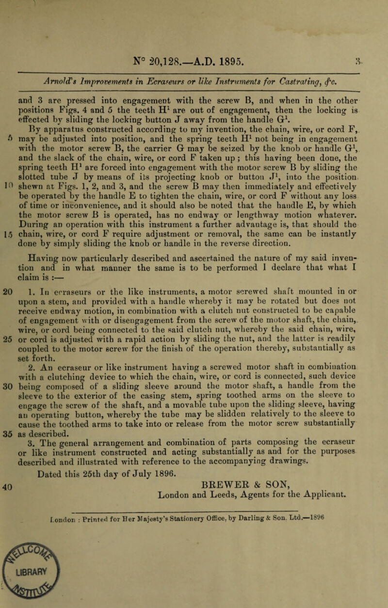 N° 20,128.—A.D. 1895. H Arnold^s Improvements in Ecraseurs or like Tnstrnments for Castrating^ (f'c. and 3 are pressed into engagement with the screw B, and when in the other positions Figs. 4 and 5 the teeth are out of engagement, then the locking is effected by sliding the locking button J away from the handle Gh By apparatus constructed according to my invention, the chain, wire, or cord F,. ^ may be adjusted into position, and the spring teeth not being in engagement with the motor screw B, the carrier G may be seized by the knob or handle G^ and the slack of the chain, wire, or cord F taken up ; this having been done, the spring teeth are forced into engagement with the motor screw B by sliding the slotted tube J by means of its projecting knob or button J^, into the position, shewn at Figs. 1, 2, and 3, and the screw B may then immediately and effectively be operated by the handle E to tighten the chain, wire, or cord F without any loss of time or inconvenience, and it should also be noted that the handle E, by which the motor screw B is operated, has no endway or lengthway motion whatever. During an operation wdth this instrument a further advantage is, that should the 15 chain, wire, or cord F require adjustment or removal, the same can be instantly done by simply sliding the knob or handle in the reverse direction. Having now particularly described and ascertained the nature of my said inven¬ tion and in what manner the same is to be performed 1 declare that what I claim is :— 20 1. In ecraseurs or the like instruments, a motor screwed shaft mounted in or upon a stem, and provided with a handle whereby it may be rotated but does not receive endway motion, in combination with a clutch nut constructed to be capable of engagement with or disengagement from the screw of the motor shaft, the chain, wire, or cord being connected to the said clutch nut, whereby the said chain, wire, 25 or cord is adjusted with a rapid action by sliding the nut, and the latter is readily coupled to the motor screw for the finish of the operation thereby, substantially as set forth. 2. An ecraseur or like instrument having a screwed motor shaft in combination with a clutching device to which the chain, wire, or cord is connected, such device 30 being composed of a sliding sleeve around the motor shaft, a handle from the sleeve to the exterior of the casing stem, spring toothed arms on the sleeve^ to engage the screw of the shaft, and a movable tube upon the sliding sleeve, having an operating button, whereby the tube may be slidden relatively to the sleeve to cause the toothed arms to take into or release from the motor screw substantially 35 as described. 3. The general arrangement and combination of parts composing the ecraseur or like instrument constructed and acting substantially as and for the purposes described and illustrated with reference to the accompanying drawings. Dated this 25th day of July 1896. 40 BREWER & SON, London and Leeds, Agents for the Applicant. London : Printed for Her Majesty’s Stationery Office, by Darling & Son. Ltd.—1896 library