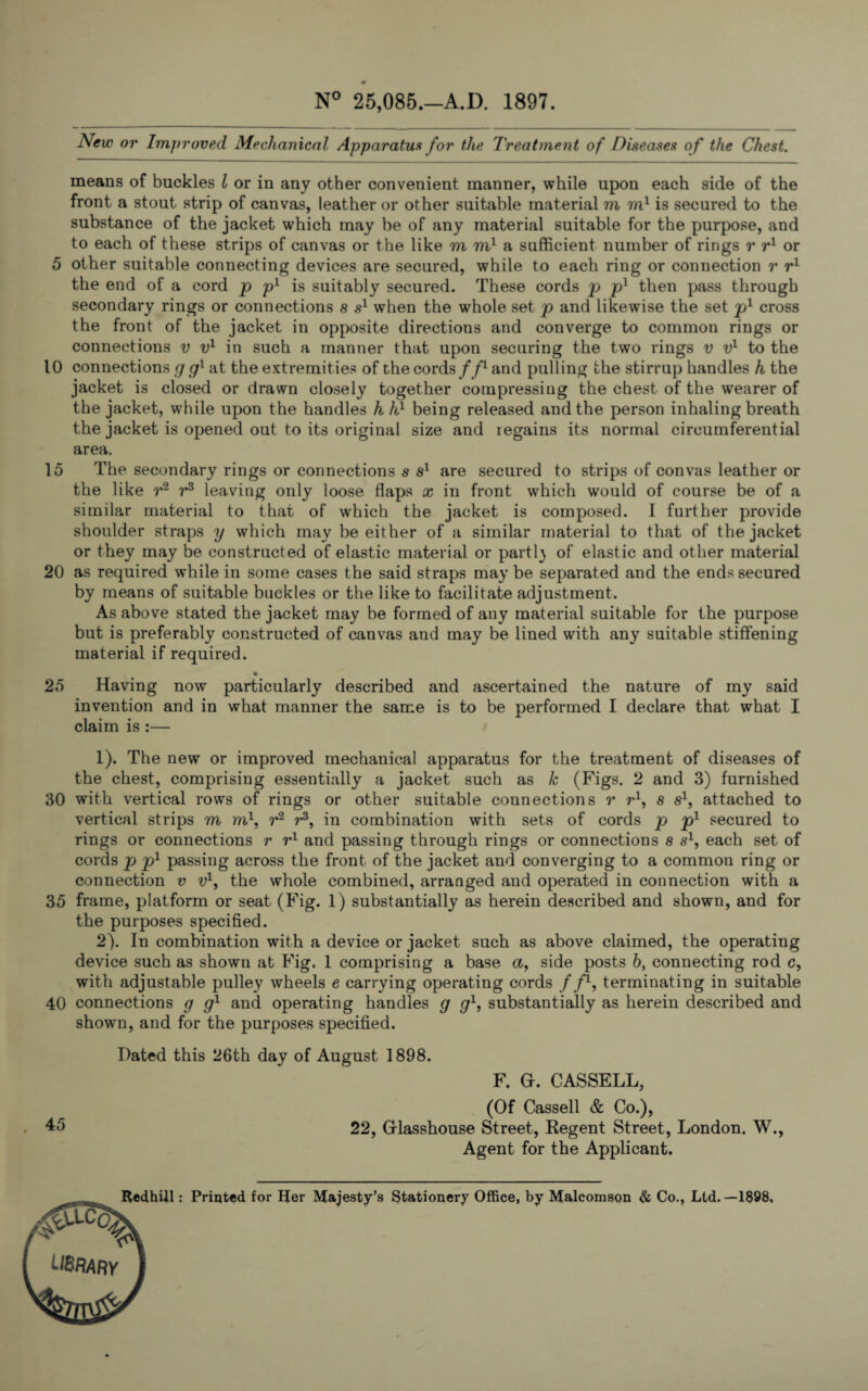 0 N° 25,085.—A.D. 1897. New or Improved Mechanical Apparatus for the Treatment of Diseases of the Chest. means of buckles l or in any other convenient manner, while upon each side of the front a stout strip of canvas, leather or other suitable material m m1 is secured to the substance of the jacket which may be of any material suitable for the purpose, and to each of these strips of canvas or the like m m1 a sufficient number of rings r r1 or 5 other suitable connecting devices are secured, while to each ring or connection r r1 the end of a cord p p1 is suitably secured. These cords p pl then pass through secondary rings or connections s s1 when the whole set p and likewise the set pl cross the front of the jacket in opposite directions and converge to common rings or connections v v1 in such a manner that upon securing the two rings v v1 to the 10 connections g gl at the extremities of the cords//1 and pulling the stirrup handles h the jacket is closed or drawn closely together coinpressing the chest of the wearer of the jacket, while upon the handles h hl being released and the person inhaling breath the jacket is opened out to its original size and regains its normal circumferential area. 15 The secondary rings or connections s s1 are secured to strips of convas leather or the like r2 r3 leaving only loose flaps x in front which would of course be of a similar material to that of which the jacket is composed. I further provide shoulder straps y which may be either of a similar material to that of the jacket or they may be constructed of elastic material or parti} of elastic and other material 20 as required while in some cases the said straps may be separated and the ends secured by means of suitable buckles or the like to facilitate adjustment. As above stated the jacket may be formed of any material suitable for the purpose but is preferably constructed of canvas and may be lined with any suitable stiffening material if required. 25 Having now particularly described and ascertained the nature of my said invention and in what manner the same is to be performed I declare that what I claim is :— 1) . The new or improved mechanical apparatus for the treatment of diseases of the chest, comprising essentially a jacket such as k (Figs. 2 and 3) furnished 30 with vertical rows of rings or other suitable connections r r*1, s s1, attached to vertical strips m m\ r2 r3, in combination with sets of cords p p1 secured to rings or connections r r1 and passing through rings or connections s s1, each set of cords p pl passing across the front of the jacket and converging to a common ring or connection v v1, the whole combined, arranged and operated in connection with a 35 frame, platform or seat (Fig. 1) substantially as herein described and shown, and for the purposes specified. 2) . In combination with a device or jacket such as above claimed, the operating device such as shown at Fig. 1 comprising a base a, side posts 6, connecting rod c, with adjustable pulley wheels e carrying operating cords f f1, terminating in suitable 40 connections g g1 and operating handles g g1, substantially as herein described and shown, and for the purposes specified. Dated this 26th day of August 1898. F. Gf. CASSELL, (Of Cassell & Co.), 45 22, Grlasshouse Street, Regent Street, London. W., Agent for the Applicant. Redhill: Printed for Her Majesty’s Stationery Office, by Malcomson & Co., Ltd.—1898,