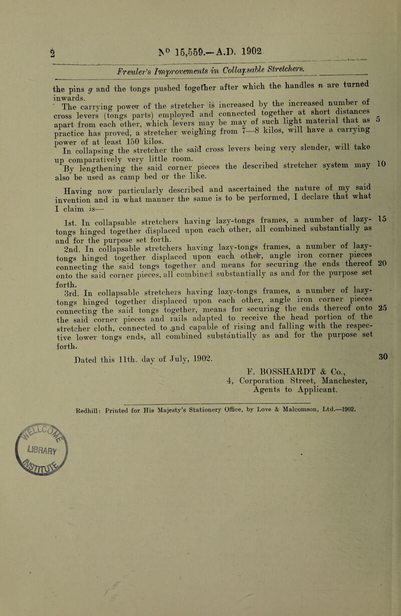 2 *s° 15,559.—A.D. 1902 Freuler’s Improvements in Collapsable Stretchers.____ the pins g and the tongs pushed together after which the handles n are turned ^The carrying power of the stretcher is increased by the increased number of cross levers (tongs parts) employed and connected together at short distances apart from each other, which levers may be may of such light matenal that as practice has proved, a stretcher weighing from T—8 kilos, will have a carrying power of at least 150 kilos. , In collapsing the stretcher the said cross levers being very slender, will take up comparatively very little room. J3y lengthening the said corner pieces the described stietchei system ma^ also be used as camp bed or the like. Having now particularly described and ascertained the natuie of niy invention and in what manner the same is to be performed, I declare that what I claim is— 5 10 1st. In collapsable stretchers having lazy-tongs frames, a number of lazy- 15 tongs hinged together displaced upon each other, all combined substantially as and for the purpose set forth. 2nd. In collapsable stretchers having lazy-tongs frames, a number of lazy- tongs hinged together displaced upon each othelr, angle iron corner pieces connecting the said tongs together and means for securing the ends thereof 20 onto the said corner pieces, all combined substantially as and for the purpose set forth. „ , 3rd. In collapsable stretchers having lazy-tongs frames, a number ot lazy- tongs hinged together displaced upon each other, angle iron corner pieces connecting the said tongs together, means for securing the ends thereof onto 25 the said corner pieces and rails adapted to receive the head portion of the stretcher cloth, connected to ^nd capable of rising and falling with the respec¬ tive lower tongs ends, all combined substantially as and for the purpose set forth. Hated this 11th. day of July, 1902. 30 F. BOSSHAKDT & Co., 4, Corporation Street, Manchester, Agents to Applicant. Redhill: Printed for His Majesty’s Stationery Office, by Love & Malcomson, Ltd.—1902. library
