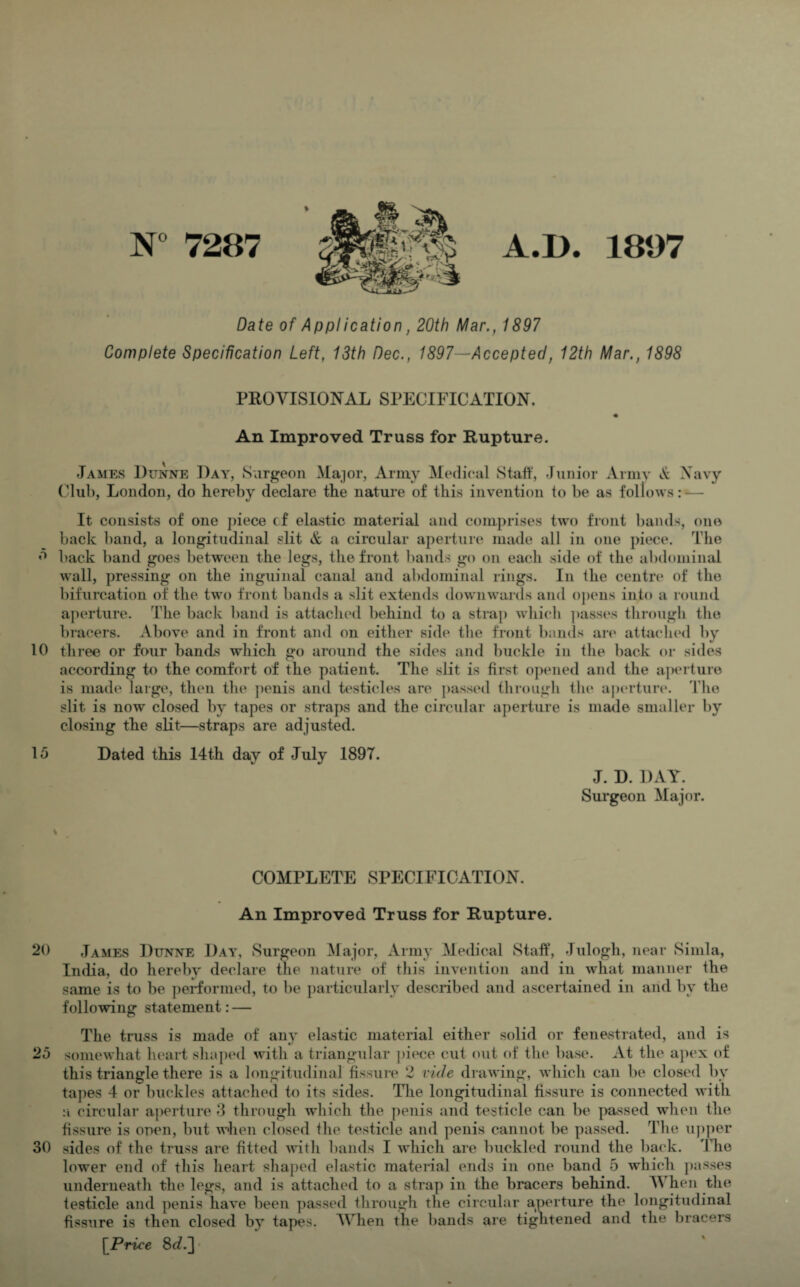 7287 A.D. 1807 Date of Application, 20th Mar., 1897 Complete Specification Left, 13th Dec., 1897—Accepted, 12th Mar., 1898 PROVISIONAL SPECIFICATION. An Improved Truss for Rupture. James Dunne Day, Surgeon Major, Army Medical Staff, Junior Army & Navy Club, London, do hereby declare the nature of this invention to be as follows: — It consists of one piece cf elastic material and comprises two front bands, one back band, a longitudinal slit & a circular aperture made all in one piece. The 5 back band goes between the legs, the front bands go on each side of the abdominal wall, pressing on the inguinal canal and abdominal rings. In the centre of the bifurcation of the two front bands a slit extends downwards and opens into a round aperture. The back band is attached behind to a strap which passes through the bracers. Above and in front and on either side the front bands are attached by 10 three or four bands which go around the sides and buckle in the back or sides according to the comfort of the patient. The slit is first opened and the aperture is made large, then the penis and testicles are passed through tin* aperture. The slit is now closed by tapes or straps and the circular aperture is made smaller by closing the slit—straps are adjusted. 15 Dated this 14th day of July 1897. J. D. DAY. Surgeon Major. COMPLETE SPECIFICATION. An Improved Truss for Rupture. 20 James Dunne Day, Surgeon Major, Army Medical Staff, Julogli, near Simla, India, do hereby declare the nature of this invention and in what manner the same is to be performed, to be particularly described and ascertained in and by the following statement: — The truss is made of any elastic material either solid or fenestrated, and is 25 somewhat heart shaped with a triangular piece cut out of the base. At the apex of this triangle there is a longitudinal fissure 2 vide drawing, which can be closed by tapes 4 or buckles attached to its sides. The longitudinal fissure is connected with a circular aperture 3 through which the penis and testicle can be passed when the fissure is open, but when closed the testicle and penis cannot be passed. The upper 30 sides of the truss are fitted with bands I which are buckled round the back. The lower end of this heart shaped elastic material ends in one band 5 which passes underneath the legs, and is attached to a strap in the bracers behind. When the testicle and penis have been passed through the circular aperture the longitudinal fissure is then closed by tapes. When the bands are tightened and the bracers [Price