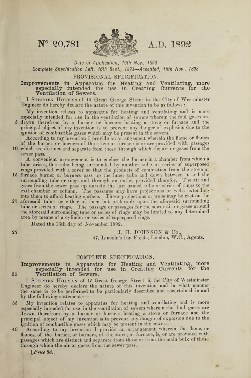 N° 20,781 A.D. 1802 Date of Application, 16th Nov., 1892 Complete Specification Left, 16th Sept., 1893—Accepted, 16th Nov., 1893 PROVISIONAL SPECIFICATION. Improvements in Apparatus for Heating* and Ventilating*, more especially intended for use in Creating* Currents for tlie Ventilation of Sewers. I Stephen Holman of 15 Great George Street in the City of Westminster Engineer do hereby declare the nature of this invention to be as follows :— My invention relates to apparatus for heating and ventilating and is more especially intended for use in the ventilation of sewers wherein the foul gases are 5 drawn therefrom by a burner or burners heating a stove or furnace and the principal object of my invention is to prevent any danger of explosion due to the ignition of combustible gases which may be present in the sewers. According to my invention I provide an arrangement wherein the flame or flames of the burner or burners of the stove or furnace is or are provided with passages 10 which are distinct and separate from those through which the air or gases from the sewer pass. A convenient arrangement is to enclose the burner in a chamber from which a tube arises, this tube being surrounded by another tube or series of superposed rings provided with a cover so that the products of combustion from the stove or 15 furnace burner or burners pass up the inner tube and down between it and the surrounding tube or rings and through an outlet provided therefor. The air and gases from the sewer pass up outside the last named tube or series of rings to the exit chamber or column. The passages may have projections or webs extending into them to afford heating surface. These projections or webs may be cast on the 20 aforesaid tubes or either of them but preferably upon the aforesaid surrounding tube or series of rings. The passage or passages for the sewer air or gases around the aforesaid surrounding tube or series of rings may-be limited to any determined area by means of a cylinder or series of superposed rings. Dated the 16th day of November 1892. 25 J. H. JOHNSON & Co., 47, Lincoln’s Inn Fields, London, W.C., Agents. COMPLETE SPECIFICATION. Improvements in Apparatus for Heating* and Ventilating*, more especially intended for use in Creating* Currents for the 30 Ventilation of Sewers. I Stephen Holman of 15 Great George Street in the City of Westminster Engineer do hereby declare the nature of this invention and in what manner the same is to be performed to be particularly described and ascertained in and by the following statement:— 35 My invention relates to apparatus for heating and ventilating and is more especially intended for use in the ventilation of sewers wherein the foul gases are drawn therefrom by a burner or burners heating a stove or furnace and the principal object of my invention is to prevent any danger of explosion due to the ignition of combustible gases which may be present in the sewers. 40 According to my invention I provide an arrangement wherein the flame, oi’ flames, of the burner, or burners, of the stove, or furnace, is, or are provided with passages which are distinct and separate from those or from the main bulk of those through which the air or gases from the sewer pass. [ Price 8d.]