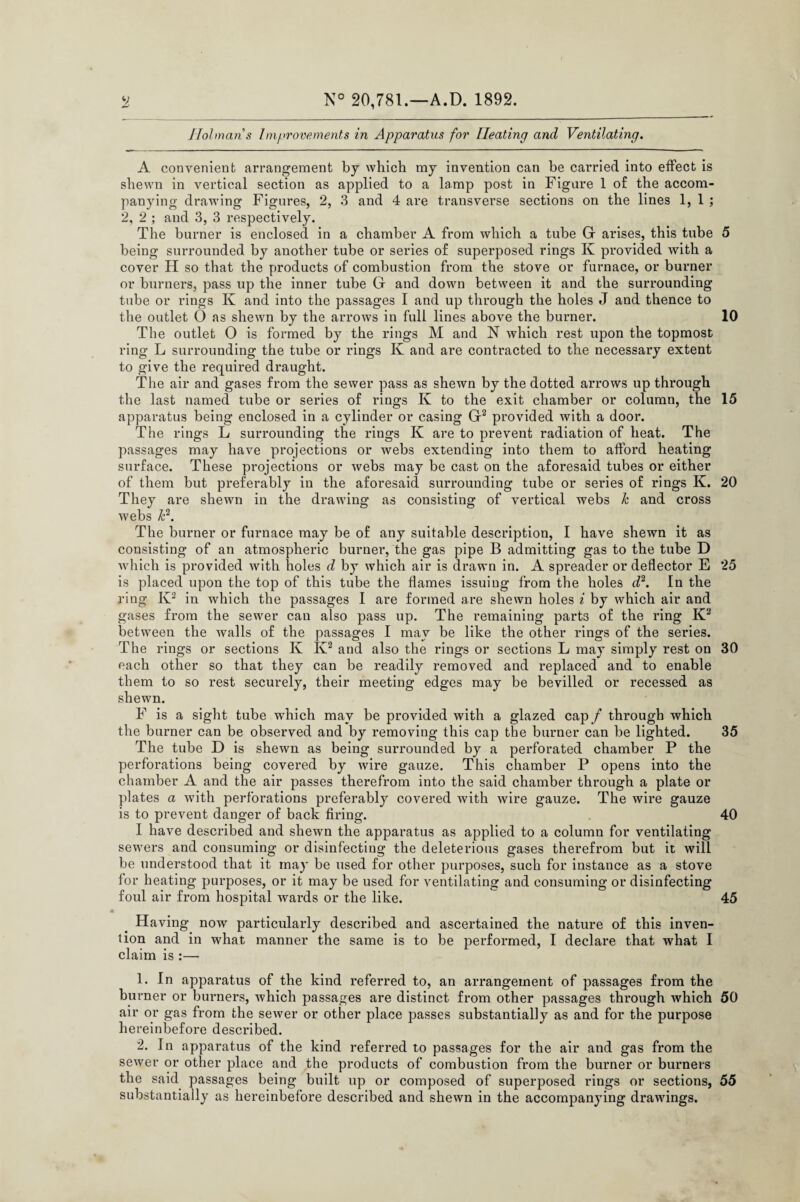 H N° 20,781.—A.D. 1892. Holman s Improvements in Apparatus for Heating and Ventilating. A convenient arrangement by which my invention can be carried into effect is shewn in vertical section as applied to a lamp post in Figure 1 of the accom¬ panying drawing Figures, 2, 3 and 4 are transverse sections on the lines 1, 1 ; 2, 2 ; and 3, 3 respectively. The burner is enclosed in a chamber A from which a tube G arises, this tube being surrounded by another tube or series of superposed rings K provided with a cover H so that the products of combustion from the stove or furnace, or burner or burners, pass up the inner tube G and down between it and the surrounding tube or rings K and into the passages I and up through the holes J and thence to the outlet O as shewn by the arrows in full lines above the burner. The outlet O is formed by the rings M and N which rest upon the topmost ring L surrounding the tube or rings Iv and are contracted to the necessary extent to give the required draught. The air and gases from the sewer pass as shewn by the dotted arrows up through the last named tube or series of rings K to the exit chamber or column, the apparatus being enclosed in a cylinder or casing G1 2 provided with a door. The rings L surrounding the rings K are to prevent radiation of heat. The passages may have projections or webs extending into them to afford heating surface. These projections or webs may be cast on the aforesaid tubes or either of them but preferably in the aforesaid surrounding tube or series of rings K. They are shewn in the drawing as consisting of vertical webs k and cross webs k2. The burner or furnace may be of any suitable description, I have shewn it as consisting of an atmospheric burnei', the gas pipe B admitting gas to the tube D which is provided with holes d by which air is drawn in. A spreader or deflector E is placed upon the top of this tube the flames issuing from the holes d2. In the ring K2 in which the passages I are formed are shewn holes i by which air and gases from the sewer can also pass up. The remaining parts of the ring K2 between the walls of the passages I may be like the other rings of the series. The rings or sections K Iv2 and also the rings or sections L may simply rest on each other so that they can be readily removed and replaced and to enable them to so rest securely, their meeting edges may be bevilled or recessed as shewn. F is a sight tube which may be provided with a glazed cap/ through which the burner can be observed and by removing this cap the burner can be lighted. The tube D is shewn as being surrounded by a perforated chamber P the perforations being covered by wire gauze. This chamber P opens into the chamber A and the air passes therefrom into the said chamber through a plate or plates a with perforations preferably covered with wire gauze. The wire gauze is to prevent danger of back firing. I have described and shewn the apparatus as applied to a column for ventilating sewers and consuming or disinfecting the deleterious gases therefrom but it will be understood that it may be used for other purposes, such for instance as a stove for heating purposes, or it may be used for ventilating and consuming or disinfecting foul air from hospital wards or the like. Having now particularly described and ascertained the nature of this inven¬ tion and in what manner the same is to be performed, I declare that what I claim is :— 1. In apparatus of the kind referred to, an arrangement of passages from the burner or burners, which passages are distinct from other passages through which air or gas from the sewer or other place passes substantially as and for the purpose hereinbefore described. 2. In apparatus of the kind referred to passages for the air and gas from the sewer or other place and the products of combustion from the burner or burners the said passages being built up or composed of superposed rings or sections, substantially as hereinbefore described and shewn in the accompanying drawings. 5 10 15 20 25 30 35 40 45 50 55