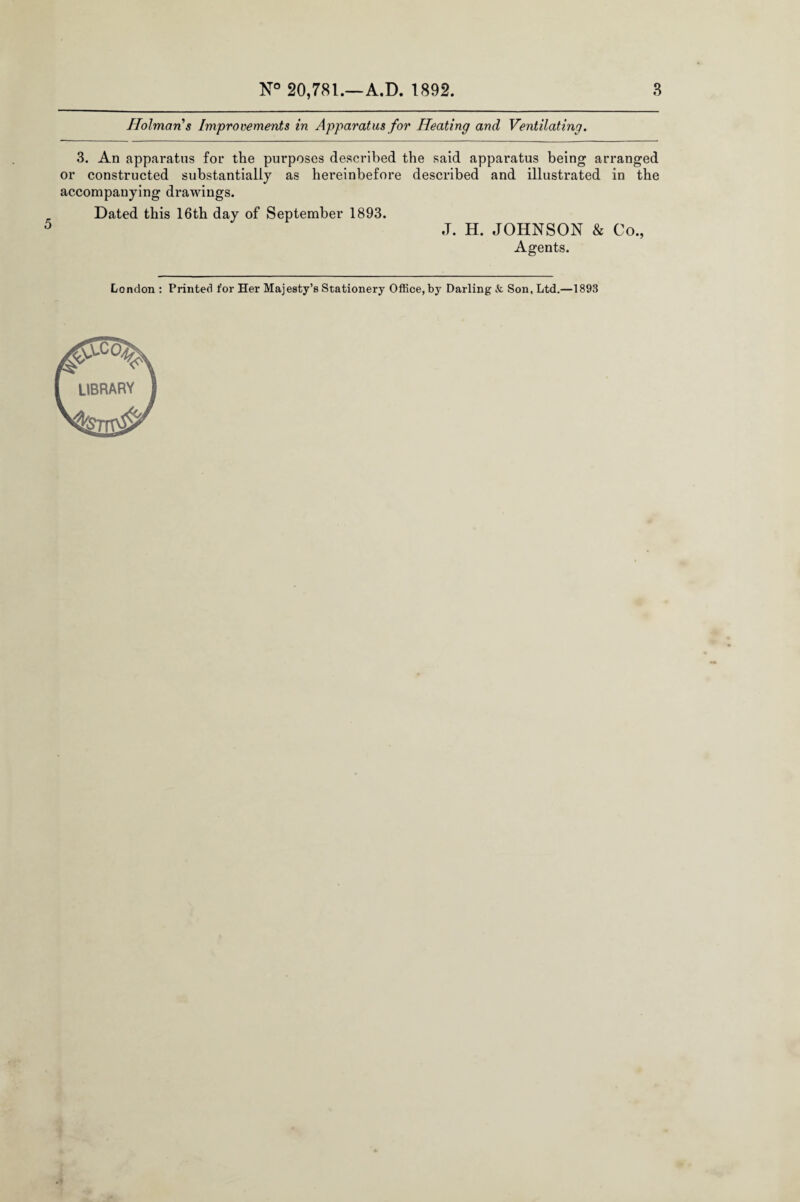 Holman s Improvements in Apparatus for Heating and Ventilating. 3. An apparatus for the purposes described the said apparatus being arranged or constructed substantially as hereinbefore described and illustrated in the accompanying drawings. Dated this 16th day of September 1893. J. H. JOHNSON & Co., Agents.