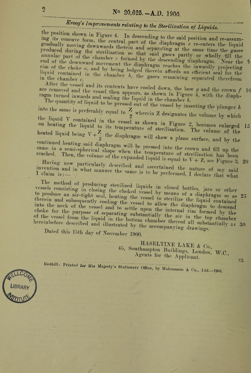 N° 20,625.-A.D. 1900. Krcog's Improvements relatiInq to the Sterilization of Liquids. mg Pits concave form,^centra/1part <Tthg 1° X Said P°siti°n antl re-assuxn- gradually moving downwards there f '/ tllP ^Phragm * re-enters the liquid produced during* the sterilization _ separating at the same time the gases annular part of the ™ wholly fllf the end of the downward movement the ' ' 1 ^ descen<lin& diaphragm. Xear the - rim of the choke a an/1 Kv i v 1 1 reaches the inwardly projecting liquid contained in the chamW b th(11‘Pl11 a^ords an efficient‘seal for the in the chamber c. the gases rpmaraiD8 separated therefrom are removed and th^ressertlienC°ole(j down,’ tlle 1)0W 9 and the crown f ] to the same is JZ1  !l?,Tz ^ ^ the ^ * into the same is preferably equal to Z , 1 • 7 ,  ■ g 1 h the linuirl V , • , : 2 Wherem Z designates the volume by which 11 y • 1 Tr Z - uiujue uy WHICH on heat'ing CiftSd £ if TkSliSC MrT “W heated liquid he,'no. ... rtenllaatl0B- Th<* of the *7 r ‘™s T+r *'» — - - -. ;l — t ;;;: same in a semi-spheric^shapeTvlmn1 tlT 1fPSSP<1 into the crown and till up the Tl“-u“•*-£fe*T! • Haying now nartiei.Wl,- , . . ‘ ’ Sule -1 tt • . A lulu 10 \ -f- /, see p'lo-nrp c> invention aX/whSnSne^Z^ie'is toT^'T’ natttre of mV said I claim is:— Ule same 18 to he performed, I declare that what vessels consisting in ctosTng the'choked1vessel j cl°Sed bottIes' jars or other O produce an air-tight seal, heating the vessel Jo I'rir ° / jiaplu‘aSm so as 2 therein and subsequently cooling tile vessel to allow Ji ',-1',' Lquid contained into the neck of the vessel and to settle mmn ti • . le diaphragm to descend Choke for the purpose of separatings7bsXLlh- rim, fo™“*d by the of the vessel from the liquid in the bottom chamhe.tl Ur top chamber Jemnbefore described and illustrated by the accompaivln- Hate,! this 15th day of November 1900 § 3( 4- a HA,SELTI\E LAKE & Co ’ UWoT r f “hidings, London,’ W.C , Agents for the Applicant. ■t Pt>M tW UU « * Co.. Ltd.-190i: UBl