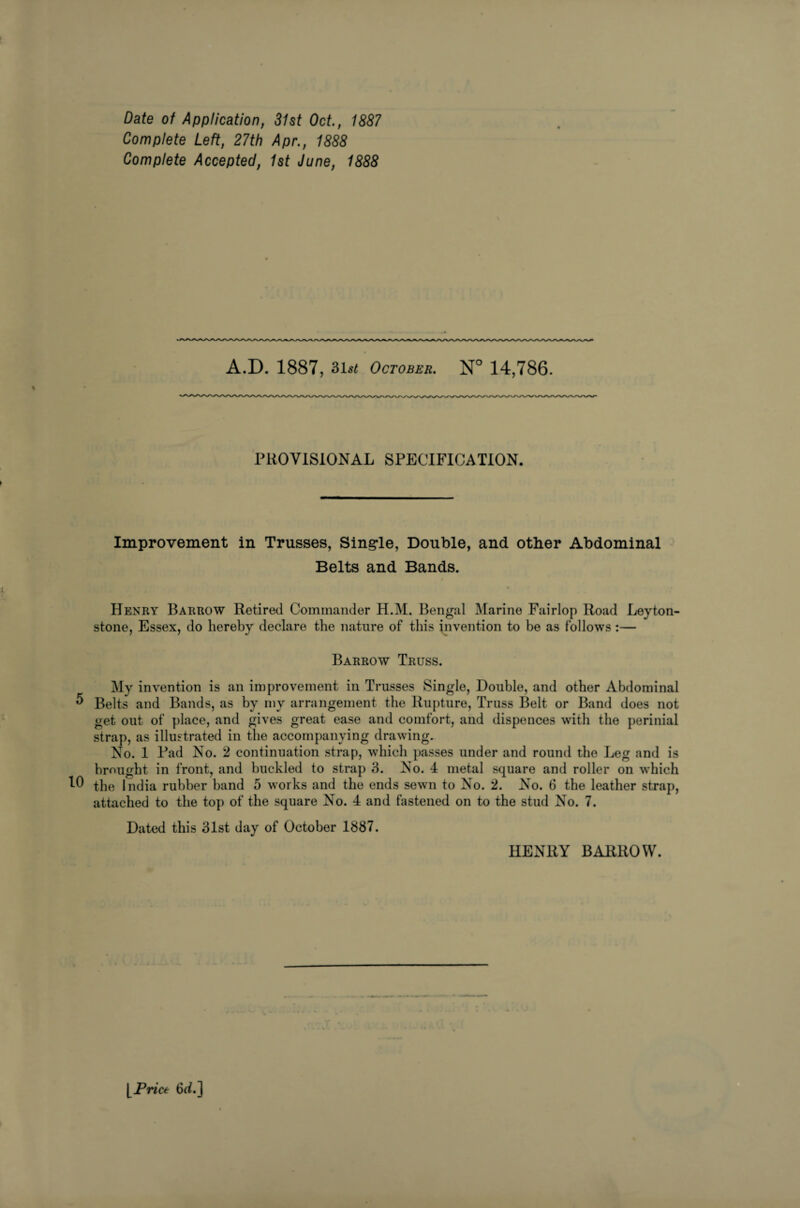 Complete Left, 27th Apr., 1888 Complete Accepted, 1st June, 1888 A.D. 1887, 31^ October. N° 14,786. PROVISIONAL SPECIFICATION. Improvement in Trusses, Single, Double, and other Abdominal Belts and Bands. Henry Barrow Retired Commander H.M. Bengal Marine Fairlop Road Leyton- stone, Essex, do hereby declare the nature of this invention to be as follows :— Barrow Truss. My invention is an improvement in Trusses Single, Double, and other Abdominal 5 Belts and Bands, as by my arrangement the Rupture, Truss Belt or Band does not get out of place, and gives great ease and comfort, and dispences with the perinial strap, as illustrated in the accompanying drawing. No. 1 Pad No. 2 continuation strap, which passes under and round the Leg and is brought in front, and buckled to strap 3. No. 4 metal square and roller on which the India rubber hand 5 works and the ends sewn to No. 2. No. 6 the leather strap, attached to the top of the square No. 4 and fastened on to the stud No. 7. Dated this 31st day of October 1887. HENRY BARROW.