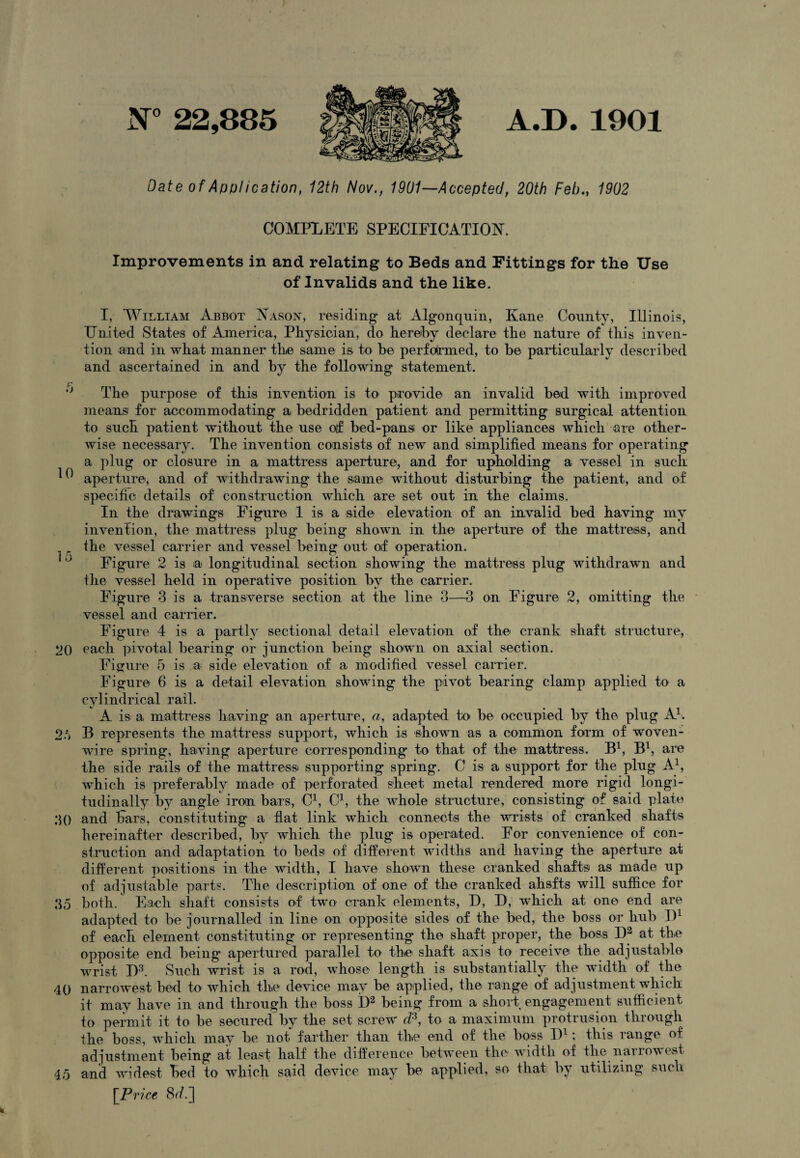 N° 22,885 A.D. 1901 Date of Application, 12th Nov., 1901—Accepted, 20th Feb., 1902 COMPXETE SPECIFICATION. Improvements in and relating to Beds and Fittings for the Use of Invalids and the like. I, William Abbot Nason, residing at Algonquin, Kane County, Illinois, United States of America, Physician, do hereby declare the nature of this inven¬ tion and in what manner the same is to he performed, to be particularly described and ascertained in and by the following statement. The purpose of this invention is to provide an invalid bed with improved means for accommodating a bedridden patient and permitting surgical attention to such patient without the use of bed-pansi or like appliances which are other¬ wise necessary. The invention consists of new and simplified means for operating a plug or closure in a mattress aperture, and for upholding a vessel in such ^ aperture, and of withdrawing the same without disturbing the patient, and of specific details of construction which are set out in the claims. In the drawings Figure 1 is a side elevation of an invalid bed having my invention, the mattress plug being shown in the aperture of the mattress, and , „ the vessel carrier and vessel being out of operation. Figure 2 is a longitudinal section showing the mattress plug withdrawn and the vessel held in operative position by the carrier. Figure 3 is a transverse section at the line 3—3 on Figure 2, omitting the vessel and carrier. Figure 4 is a partly sectional detail elevation of the crank shaft structure, 20 each pivotal bearing or junction being shown on axial section. Figure 5 is a side elevation of a modified vessel carrier. Figure 6 is a detail elevation showing the pivot bearing clamp applied to a cylindrical rail. A is a mattress having an aperture, a, adapted to be occupied by the plug A1. 2ft B represents the mattress1 support, which is shown as a common form of woven- wire spring, having aperture corresponding to that of the mattress. B1, B1, are the side rails of the mattress supporting spring. C is a support for the plug A1, which is preferably made of perforated sheet metal rendered more rigid longi¬ tudinally by angle iron bars, C1, C1, the whole structure, consisting of said plate 30 and bars, constituting a flat link which connects the wrists of cranked shafts hereinafter described, by which the plug is operated. For convenience of con¬ struction and adaptation to beds of different widths and having the aperture at different positions in the width, I have shown these cranked shafts as made up of adjustable parts. The description of one of the cranked ahsfts will suffice for 35 both. Each shaft consists of two crank elements, D, D, which at one end are adapted to be journalled in line on opposite sides of the bed, the boss or hub l)1 of each element constituting or representing the shaft proper, the boss I)2 at the opposite end being apertured parallel to the shaft axis to receive the adjustable Wrist I)3. Such wrist is a rod, whose length is substantially the width of the 40 narrowest bed to which the device may be applied, the range of adjustment which it may have m and through the boss I)2 being from a short engagement sufficient to permit it to be secured by the set screw d3, to a maximum protrusion through the boss, which may be not- farther than the end of the boss I)1; this range of adjustment being at least half the difference between the width of the nailowest 45 and widest bed to which said device may be applied, so that by utilizing such [Price 8ff.]