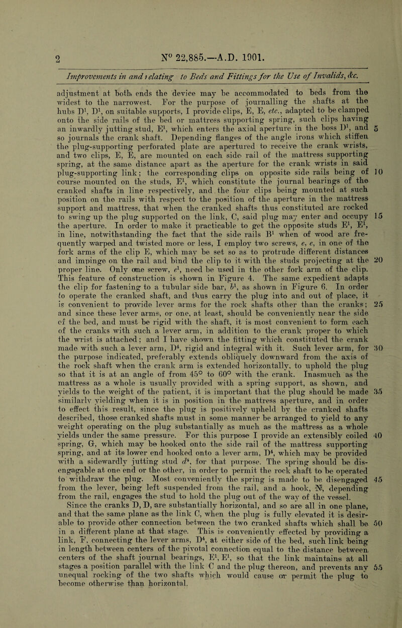 Improvements in and; elating to Beds and Fittings for the Use of Invalids, Ac. adjustment at both ends the device may be accommodated to beds from the widest to the narrowest. For the purpose of journalling the shafts at the hubs J)1, D1, on suitable supports, I provide clips, E, E, etc., adapted to be clamped onto the side rails of the bed or mattress supporting spring, such clips having an inwardly jutting stud, E1, which enters the axial aperture in the boss I)1, and 5 so journals the crank shaft. Depending flanges of the angle irons which stiffen the plug-supporting perforated plate are apertured to receive the crank wrists, and two clips, E, E, are mounted on each side rail of the mattress supporting spring, at the same distance apart as the aperture for the crank wrists in said plug-supporting link; the corresponding clips on opposite side rails being of ] 0 course mounted on the studs, E1, which constitute the journal bearings of the cranked shafts in line respectively, and the four clips being mounted at such position on the rails with respect to the position of the aperture in the mattress support and mattress, that when the cranked shafts thus constituted are rocked to swing up the plug supported on the link, C, said plug may enter and occupy 15 the aperture. In order to make it practicable to get the opposite studs E1, E1, in line, notwithstanding the fact that the side rails B1 when of wood are fre¬ quently warped and twisted more or less, I employ two screws!, e, e, in one of the fork arms of the clip E, which may be set so as to protrude different distances and impinge on the rail and bind the clip to it with the studs projecting at the 20 proper line. Only one screw, e1, need be used in the other fork arm of the clip. This feature of construction is shown in Figure 4. The same expedient adapts the clip for fastening to a tubular side bar, b1, as shown in Figure 6. In order to operate the cranked shaft, and thus carry the plug into and out of place, it is convenient to provide lever arms for the rock shafts other than the cranks; 25 and since these lever arms', or one, at least, should be conveniently near the side of the bed, and must be rigid with the shaft, it is most convenient to form each of the cranks with such a lever arm, in addition to the crank proper to which the wrist is attached; and I have shown the fitting which constituted the crank mad© with such a lever arm, D4, rigid and integral with it. Such lever arm, for 30 the purpose indicated, preferably extends obliquely downward from the axis of the rock shaft when the crank arm is extended horizontally, to uphold the plug so that it is at an angle of from 45° to 60° with the crank. Inasmuch as the mattress as a whole is usually provided with a spring support, as shown, and yields to the weight of the patient, it is important that the plug should be made 35 similarly yielding when it is in position in the mattress aperture, and in order to effect this result, since the plug is positively upheld by the cranked shafts described, those cranked shafts must in some manner be arranged to yield to any weight operating on the plug substantially as much as the mattress as a whole yields under the same pressure. For this purpose I provide an extensibly coiled 40 spring, Gr, which may be hooked onto the side rail of the mattress supporting spring, and at its lower end hooked onto a lever arm, D4, which may be provided with a sidewardly jutting stud d*, for that purpose. The spring should be dis- engaigable at one end or the other, in order to permit the rock shaft to be operated to withdraw the plug. Most conveniently the spring is made to be disengaged 45 from the lever, being left suspended from the rail, and a hook, iN?, depending from the rail, engages the stud to hold the plug out of the way of the vessel. Since the cranks D, D, are substantially horizontal, and so are all in one plane, and that the same plane as the link C, when the plug is fully elevated it is desir¬ able to provide other connection between the two cranked shafts which shall be 50 in a different plane at that stage. This is conveniently effected by providing a link, F, connecting the lever arms, D4, at either side of the bed, such link being in length between centers of the pivotal connection equal to the distance between, centers of the shaft journal bearings, E1, E1, so that the link maintains at all stages a position parallel with the link C and the plug thereon, and prevents any 55 unequal rocking of the two shafts which would cause 01* permit the plug to become otherwise than horizontal.