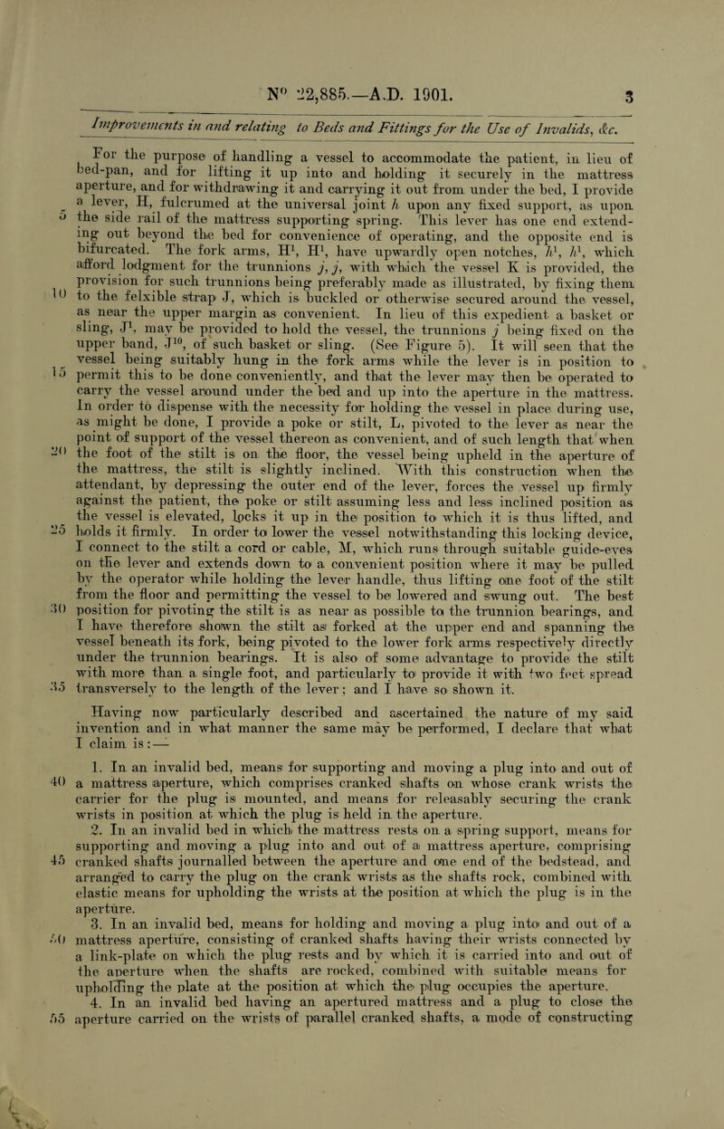 Improvements in and relating to Beds and Fittings for the Use of Invalids, &c. For the purpose of handling a vessel to accommodate tlie patient, in lieu of bed-pan, and for lifting it up into and holding it securely in the mattress aperture, and for withdrawing it and carrying it out from under the bed, I provide a lever, H, fulcrumed at the universal joint h upon any fixed support, as upon the side rail of the mattress supporting spring. This lever has one end extend¬ ing out beyond the bed for convenience of operating, and the opposite end is bifurcated. The fork arms, H1 2 3 4, H1, have upwardly open notches, A1, A1, which afford lodgment for the trunnions j, j, with which the vessel K is provided, the provision for such trunnions being preferably made as illustrated, by fixing them to the felxible strap J, which is buckled or otherwise secured around the vessel, as near the upper margin as convenient. In lieu of this expedient a basket or sling, J1, may be provided to hold the vessel, the trunnions j being fixed on the upper band, J10, of such basket or sling. (See Figure 5). It will seen that the vessel being suitably hung in the fork arms while the lever is in position to permit this to he done conveniently, and that the lever may then he operated to carry the vessel around under the bed and up into the aperture in the mattress. In order to dispense with the necessity for holding the vessel in place during use, as might be done, I provide a poke or stilt, L, pivoted to the lever a,s near the point of support of the vessel thereon as convenient, and of such length that when the foot of the stilt is on the floor, the vessel being upheld in the aperture of the mattress, the stilt is slightly inclined. With this construction when the attendant, by depressing the outer end of the lever, forces the vessel up firmly against the patient, the poke or stilt assuming less and less inclined position as the vessel is elevated, locks it up in the position to which it is thus lifted, and holds it firmly. In order to lower the vessel notwithstanding this locking device, I connect to the stilt a cord or cable, M, which runs through suitable guide-eyes on the lever and extends down to1 a convenient position where it may be pulled by the operator while holding the lever handle, thus lifting one foot of the stilt from the floor and permitting the vessel to be lowered and swung out. The best position for pivoting the stilt is as near as possible to the trunnion bearings, and I have therefore shotwn the stilt as forked at the upper end and spanning the vessel beneath its fork, being pivoted to the lower fork arms respectively directly under the trunnion bearings. It is also of some advantage to provide the stilt with more than a single foot, and particularly to provide it with two feet spread transversely to the length of the lever; and I have so shown it. Having now particularly described and ascertained the nature of my said invention and in what manner the same may be performed, I declare that wh.at I claim is : —- 1. In an invalid bed, means for supporting and moving a plug into and out of a mattress aperture, which comprises cranked shafts on whose crank wrists the carrier for the plug is mounted, and means for releasably securing the crank wrists in position at which the plug is held in the aperture. 2. In an invalid bed in which the mattress rests on a spring support, means for supporting and moving a plug into and out of ai mattress aperture, comprising cranked shafts journalled between the aperture and one end of the bedstead, and arranged to carry the plug on the crank wrists as the shafts rock, combined with elastic means for upholding the wrists at the position at which the plug is in the aperture. 3. In an invalid bed, means for holding and moving a plug into and out of a mattress aperture, consisting of cranked shafts having their wrists connected by a link-plate on which the plug rests and by which it is carried into and out of the aperture when the shafts are rocked, combined with suitable means for upholding the plate at the position at which the plug occupies the aperture. 4. In an invalid bed having an apertured mattress and a plug to close the aperture carried on the wrists of parallel cranked shafts, a mode of constructing