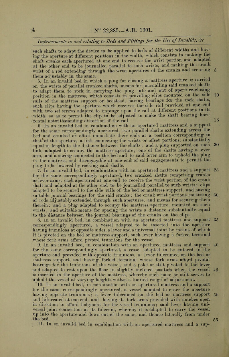 Improvements in and relating to Beds and Fittings for the Use of Invalids, dec, such shafts to adapt the device to he applied to beds of different widths and hav¬ ing the aperture at different positions in the width, which consists in making the shaft cranks each apertured at one end to receive the wrist portion and adapted at the other end to> be journalled parallel to such wrists, and making the crank wrist of a rod extending through thei wrist apertures of the cranks and secuiing 5 them adjustably in the same. 5. In an invalid bed in which a plug for closing a mattress aperture is carried on the wrists of parallel cranked shafts, means for journalling said cranked shafts to adapt them, to rock in carrying the plug into and out of aperture*-closing position in the mattress, which consists in providing clips mounted on the side 10 rails of the mattress support or bedstead, having bearings for the rock shafts, such clips having the aperture which receives the side rail provided at one end with two- set screws adapted to impinge upon the rail at different positions in its width, so as to permit the clip to be adjusted to make the shaft bearing hori¬ zontal notwithstanding distortion of the rail. Id 6. In an invalid bed in combination with an apertured mattress and a support for the same correspondingly apertured, two parallel shafts extending across the bed and cranked or offset immediate their ends at a position corresponding to that*of the aperture, a link connecting the wrists or offset- portions, substantially equal in length to the distance between the shafts ; and a plug supported on such 20 link, adapted to occupy the mattress aperture; one of the shafts having a lever arm, and a spring connected to the bed and to said lever arm to uphold the plug in the mattress, and disengagable at one end of said engagements to permit the plug to be lowered by rocking said shafts. T. In an invalid bed, in combination with an apertured mattress and a support 2/> for the same correspondingly apertured, two cranked shafts comprising cranks or lever arms, each apertured at one end to* receive the wrist portion of the crank shaft and adapted at the other end to be journalled parallel to such wrists; clips adapted to be secured to the side rails of the bed or mattress support, and having suitable journal bearings for the said cranks; the crank wrist portions consisting 30 of rods adjustably extended through such apertures, and means for securing them therein; and a plug adapted to occupy the mattress aperture, mounted on such wrists, and suitable means for spacing the wrists a distance substantially equal to the distance between the journal bearingsl of the cranks on the clips. 8. in am invalid bed, in combination with an apertured mattress and support 35 correspondingly apertured, a vessel adapted to be inserted into the aperture having trunnions at opposite sides, a lever and a universal joint by means of which it is pivoted on the bed or mattress support, such lever having a forked terminal whose fork arms afford pivotal trunnions for the vessel. 9. In an invalid bed, in combination with an apertured mattress and support 40 for the same correspondingly apertured, a vessel adapted to be entered in the aperture and provided with opposite trunnions, a lever fulcrumed on the bed or mattress support, and having forked terminal whose fork arms affo>rd pivotal bearings for the trunnions of the vessel, and a poke or stilt pivoted to the lever and adapted to rest upon the floor in slightly inclined positiotn when the vessel 45 is inserted in the aperture of the mattress, whereby such poke or stilt serves to uphold the vessel at varying heights within a limited range of adjustment. 10. In an invalid bed, in combination with an apertured mattress and a support for the same correspondingly apertured, a vessel adapted to enter the aperture having opposite trunnions; a lever fulcrumed on the bed or mattress support 50 and bifurcated at one end, and having its fork arms provided with notches open in direction to afford lodgment for the vessel trunnions ; said lever having uni¬ versal joint connection at its fulcrum, whereby it is adapted to carry the vessel up into the aperture and down out of the same, and thence laterally from under the bed. 55 11. In an invalid bed in combination with an apertured mattress and a sup-
