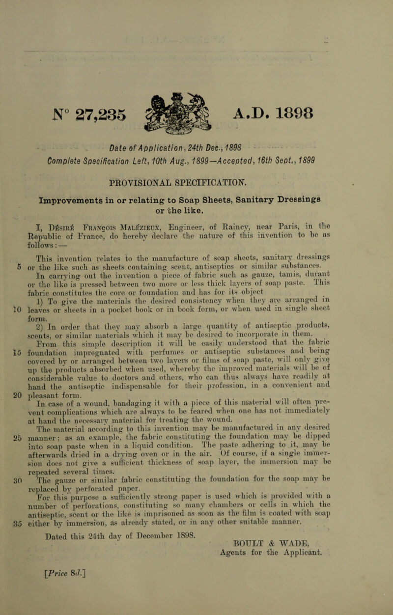 5 10 15 20 25 30 35 N° 27,235 Date of Application, 24th Dee., 1898 Complete Specification Left, 10th Aug., 1899—Accepted, 16th Sept,, 1899 Vll M.JSP A.D.1898 PROVISIONAL SPECIFICATION. Improvements in or relating to Soap Sheets, Sanitary Dressings or the like. I, Desire Francois MalSzieux, Engineer, of Rainey, near Paris, in the Republic of France, do hereby declare the nature of this invention to be as follows: — This invention relates to the manufacture of soap sheets, sanitary dressings or the like such as sheets containing scent, antiseptics or similar substances. In carrying out the invention a piece of fabric such as gauze, tarn is, durant or the like is pressed between two more or less thick layers of soap paste. 1 his fabric constitutes the core or foundation and has for its object 1) To give the materials the desired consistency when they are arranged in leaves or sheets in a pocket book or in book form, or when used in single sheet form. 2) In order that they may absorb a large quantity of antiseptic products, scents, or similar materials which it may be desired to incorporate in them. From this simple description it will be easily understood that the fabric foundation impregnated with perfumes or antiseptic substances and being covered by or arranged between two layers or films of soap paste, will only gke up the products absorbed when used, whereby the improved materials will be of considerable value to doctors and others, who can thus always have readily at hand the antiseptic indispensable for their profession, in a convenient and pleasant form. In case of a wound, bandaging it with a piece of this material will often pre¬ vent complications which are always to be feared when one has not immediately at hand the necessary material for treating the wound. The material according to this invention may be manufactured in any desired manner; as an example, the fabric constituting the foundation may be dipped into soap paste when in a liquid condition. the paste adhering to it, may be afterwards dried m a drying oven or m the air. Of course, if a single immer¬ sion does not give a sufficient thickness of soap layer, the immersion may be repeated several times. The gauze or similar fabric constituting the foundation for the soap may be replaced bv perforated paper. For this* purpose a sufficiently strong paper is used which is provided with a number of perforations, constituting so many chambers or cells in which the antiseptic, scent or the like is imprisoned as soon as the film is coated with soap either by immersion, as already stated, or in any other suitable manner. Dated this 24th day of December 1898. BOULT & WADE, Agents for the Applicant. [Price 8</.J