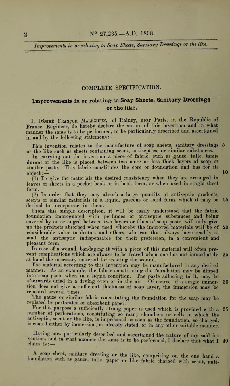 Improvements in or relating to Soap Sheets, Sanitary Dressings or the like. TT COMPLETE SPECIFICATION. Improvements in or relating to Soap Sheets, Sanitary Dressings or the like. I, Desire Francois MalSzieux, of Rainey, near Paris, in the Republic of France, Engineer, do hereby declare the nature of this invention and in what manner the same is to be performed, to be particularly described and ascertained in and by the following statement: — This invention relates to the manufacture of soap sheets, sanitary dressings 6 or the like such as sheets containing scent, antiseptics, or similar substances. In carrying out the invention a piece of fabric, such as gauze, tulle, tamis durant or' the like is placed between two more or less thick layers of soap or similar paste. This fabric constitutes the core or foundation and has for its object:—• ^ 19 (1) To give the materials the desired consistency when they are arranged in leaves or sheets in a pocket book or in book form, or when used in single sheet form. (2) In order that they may absorb a large quantity of antiseptic products, scents or similar materials in a liquid, gaseous or solid form, which it may be 15 desired to incorporate in them. From this simple description, it will be easily understood that the fabric foundation impregnated with perfumes or antiseptic substances and being covered by or arranged between two layers or films of soap paste, will only give up the products absorbed when used whereby the improved materials will be of 20 considerable value to doctors and others, who can thus always have readily at hand the antiseptic indispensable for their profession, in a convenient and pleasant form. In case of a wound, bandaging it with a piece of this material will often pre¬ vent complications which are always to be feared when one has not immediately 25 at hand the necessary material for treating the wound. The material according to this invention may be manufactured in any desired manner. As an example, the fabric constituting the foundation may be dipped into soap paste when in a liquid condition. The paste adhering to it, may be afterwards dried in a drying oven or in the air. Of course if a single immer- 30 sion does not give a sufficient thickness of soap layer, the immersion may be repeated several times. The gauze or similar fabric constituting the foundation for the soap may be replaced by perforated or absorbent paper. For this purpose a sufficiently strong paper is used which is provided with a 35 number of perforations, constituting so many chambers or cells in which the antiseptic, scent or the like, is imprisoned as soon as the foundation,-so charged, 18 coafe(l either by immersion, as already stated, or in any other suitable manner. Having now particularly described and ascertained the nature of my said in¬ dention, and in what manner the same is to be performed, I declare that what I 40 claim is: — A soap sheet, sanitary dressing or the like, comprising on the one hand a foundation such as gauze, tulle, paper or like fabric charged with scent, anti-