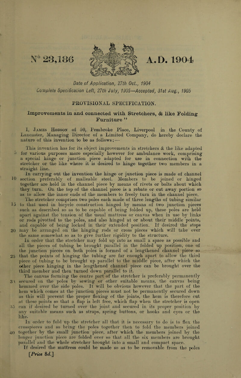 r 10 15 20 25 3'> 35 40 A. D. 1904 Date of Application, 27th Oct., 1904 Compiete Specification Left, 27th July, 1905—Accepted, 31st Aug., 1905 PROVISIONAL SPECIFICATION. Improvements in and connected with Stretchers, & like Folding Furniture ’’ 1, James Hodson of 50, Pembroke Place, Liverpool in the County of Lancaster, Managing Director of a Limited Company, do hereby declare the nature of this invention to be as follows; — This invention has for its object improvements in stretchers & the like adapted for various purposes more especially however for ambulance work, comprising a special hinge or junction piece adapted for use in connection with the stretcher or the like where it is desired to hinge together two members in a straight line. In carrying out the invention the hinge or junction piece is made of channel section preferably of malleable steel. Members to be joined or hinged together are held in the channel piece by means of rivets or bolts about which they turn. On the top of the channel piece is a rebate or cut away portion so as to allow the inner ends of the members to freely turn in the channel piece. The stretcher comprises two poles each made of three lengths of tubing similar to that used in bicycle construction hinged by means of two junction pieces such as described so as to be capable of being folded up, these poles are held apart against the tension of the usual mattress or canvas when in use by links or rods pivotted to the poles, and also hinged at or about their middle points, and capable of being locked in their extended position. If desired the stops may be arranged on the hinging rods or cross pieces which will take over the same somewhat so as tO' give further rigidity to the structure. In order that the stretcher may fold up into as small a space as possible and all the pieces of tubing be brought parallel in the folded up position, one of the junction pieces on bofh poles is formed of a lengthened channel piece so that the points of hinging the tubing are far enough apart to allow the third piece of tubing to be brought up parallel to the middle piece, after which the other piece hinging in the lengthened channel piece can be brought over the third member and then turned down parallel to it. The canvas forming the centre part of the stretcher is preferably permanently secured on the poles by sewing or other suitable means, the canvas being hemmed over the side poles. It will be obvious however that the part of the hem which comes at the junction pieces must not be permanently secured down as this will prevent the proper flexing of the joints, the hem is therefore cut at these points so that a flap is left free, which flap when the stretcher is open can if (h'sired be turned over the joint and secured in its proper position by any suitable means such as straps, spring buttons, or hooks and eyes or the like. In order to fold u]) the stretcher all that it is necessary to do is to flex the crosspiece's and so bring the poles together then to fold the members joined together by the small junction piece, after which the members joined by the longer juiu'tion piece are folded over so that all the six members are brought parallel and the whole stretcher brought into a small and compact s])ace. If desired the mattress could be made so as to be removable from the poles [Price 8c?.]