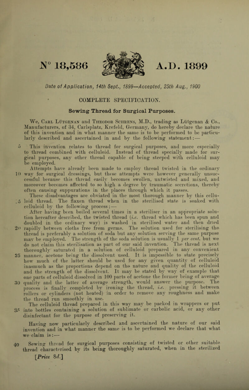 JS 18,586 A. D. 1899 Date of Application, 14th Sept., 1899—Accepted, 25th Aug., 1900 COMPLETE SPECIFICATION. Sewing Thread for Surgical Purposes. We, Carl Lutgenan and Theodor Sciieens, M.D., trading as Liitgenan & Co., Manufacturers, of d4, Carlsplatz, Krefeld, Germany, do hereby declare the nature of this invention and in what manner the same is to be performed to be particu¬ larly described and ascertained in and by the following statement: — d This invention relates to thread for surgical purposes, and more especially to thread combined with celluloid. Instead of thread specially made for sur¬ gical purposes, any other thread capable of being steeped with celluloid may be employed. Attempts have already been made to employ thread twisted in the ordinary 10 way for surgical dressings, but these attempts were however generally unsuc¬ cessful because this thread easily becomes swollen, untwisted and mixed, and moreover becomes affected to so high a degree by traumatic secretions, thereby often causing suppurations in the places through which it passes. These disadvantages are obviated in the most thorough manner by this cellu- 15 loid thread. The flaxen thread when in the sterilised state is soaked with celluloid by the following process; — After having been boiled several times in a steriliser in an appropriate solu¬ tion hereafter described, the twisted thread {i.e. thread which has been spun and doubled in the ordinary way) is washed in sterilised water and then dried 2n rapidly between cloths free from germs. The solution used for sterilising the thread is preferably a solution of soda but any solution serving the same purpose mav be employed. The strength of the soda solution is usually 1 per cent, but we do not claim this sterilisation as part of our said invention. The thread is next thoroughly saturated in a solution of celluloid jirepared in any convenient 25 manner, acetone being the dissolvent used. It is ini})ossible to state precisely how much of the latter should be used for any given (quantity of celluloid inasmuch as the proportions depend on the nature and quality of the celluloid and the strength of the dissolvent. It may be stated by way of example that one ])arts of celluloid dissolved in 100 parts of acetone the former being of average :U) quality and the latter of average strength, would answer the purpose. The ])rocess is finally completed by ironing the thread, i.e. pressing it between rollers or cylinders (not heated) in order to remove any roughness and make the thread run smoothly in use. The celluloid thread prepared in this way may be packed in wrappers or put d5 into bottles containing a solution of sublimate or carbolic acid, or any other disinfectant for the purpose of preserving it. Having now particularly described and ascertained the nature of our said invention and in what manner the same is to be performed we declare that what we claim is: — 40 Sewing thread for surgical purposes consisting of twisted or other .suitable thread characterised by its being thoroughly saturated, when in the sterilized \_Price Sof.]