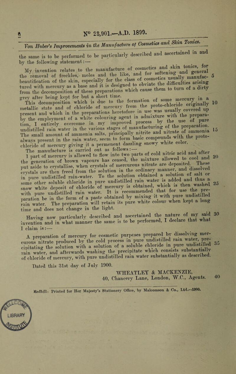 N® 23,901.—A.D. 1899. Von Huber’s Improvements in the Manufacture of Cosmetus and SkinTomcs^^ ^h7sa.neVto~be peilo^^med to be particularly described and ascertained in and by the following statement: — My invention relates to the manufacture of cosmetics ^^“gg^gral the removal of freckles,- moles and the like, and for ° manufac- 5 beautification of the skin, especially for the class of cosmetics ““^ing tiired with mercury as a base and it is designed to obviate the difflcnUies arm g from the decomposition of these preparations which cause them to turn ot a d y oTOY aftor boinff kopt for but a sliort timo. _ r>-vr>m>Tr in a This decomposition which is due to the formation originally 10 metallic state‘and of chloride of mercury from the present and which in the preparations heretofore in use prepara- bv the employment of a white colouring agent m admixture w 1 P +iou T entirely overcome in my improved process by the use or pure undistiiled rain water in the various lirammora Id The small amount of ammonia salts, principa y ni ri e a •Britb the nroto- always present in the rain water, seem to form basic impounds with the pioto chloride of mercury giving it a permenent dazzling snowy white c . The manufacture is carried out as follows:— -i „„,i 1 part of mercurv is allowed to flow into two parts of cold nitric acid and a the generation of brown vapours has ceased, the niixture .^o/oo^ and put aside to crystallise, when crystals of mercurous nitrate are crystals are then freed from the solution in the l nf 3 or in' pure undistilled rain-water. To the solution obtained a solution of salt o some other soluble chloride in pure undistiiled rain water ^ 25 snow white deposit of chloride of mercury is obtained, which is ften with pure undistiiled rain water. It is recommended that foi use the pie paratiL be in the form of a paste obtained by mixing it with pure undist lied rain water. The preparation will retain its pure white colour when kept a long time and does not cliange in tlie liglit. Having now particularly described and ascertained the nature of my said 30 invention and in wbat manner tbe same is to be performed, I declare tbat wlia I claim is : — A preparation of mercury for cosmetic purposes prepared by dissolving mer¬ curous nitrate produced by the cold process in pure undistiiled ram water pre^- cipitating the solution with a solution of a soluble chloride in_ pure undistiiled rain water, and afterwards washing the precipitate which consists substantially of chloride of mercury, with pure undistiiled rain water substantially as described. o r oo Dated this 31st day of Jnly 1900. WHEATLEY & MACKENZIE, 40, Cbancery Lane, London, W.C., Agents. 40 Heclhill; Printed for Her Majesty's Stationery Office, by Malcomson & Co., Ltd.—lffOO.
