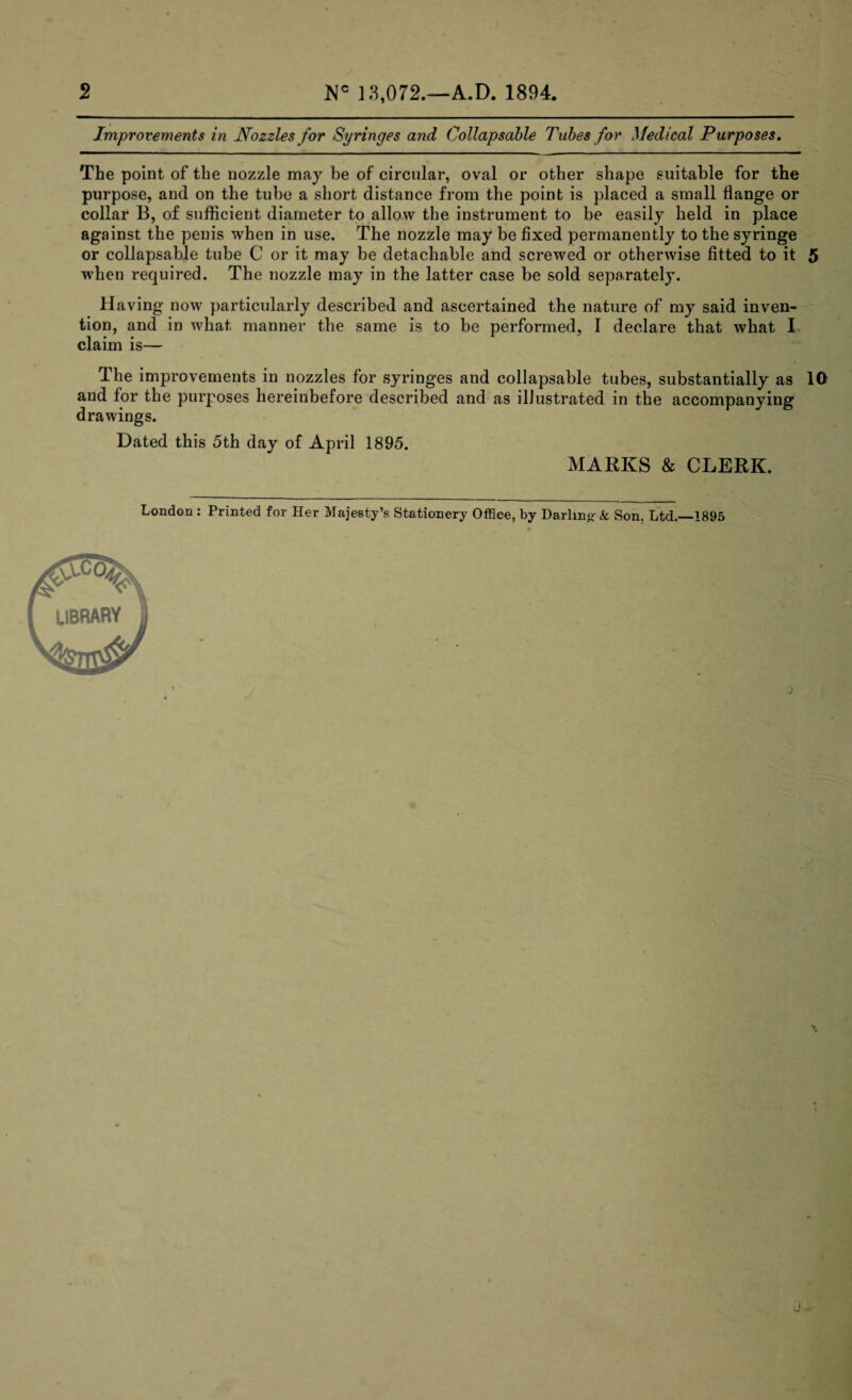 Improvements in Nozzles for Syringes and Collapsable Tubes for Medical Purposes. The point of the nozzle may be of circular, oval or other shape suitable for the purpose, and on the tube a short distance from the point is placed a small flange or collar B, of sufficient diameter to allow the instrument to be easily held in place against the penis when in use. The nozzle may be fixed permanently to the syringe or collapsable tube C or it may be detachable and screwed or otherwise fitted to it 5 when required. The nozzle may in the latter case be sold separately. Having now particularly described and ascertained the nature of my said inven¬ tion, and in what manner the same is to be performed, I declare that what I claim is— The improvements in nozzles for syringes and collapsable tubes, substantially as 10 and for the purposes hereinbefore described and as illustrated in the accompanying drawings. Dated this 5th day of April 1895. MARKS & CLERK. London : Printed for Her Majesty’s Stationery Office, by Darling- & Son. Ltd.—1895 LIBRARY