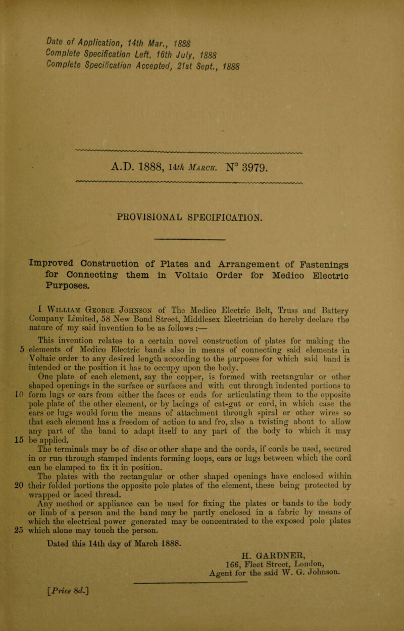 Date of Application, 14th Mar., 1888 Complete Specification Left, 16th July, 1888 Complete Specification Accepted, 21st Sept., 1888 A.D. 1888, 14th March. N° 3979. PROVISIONAL SPECIFICATION. Improved Construction of Plates and Arrangement of Fastenings for Connecting tliem in Voltaic Order for Medico Electric Purposes. I William George Johnson of The Medico Electric Belt, Truss and Battery Company Limited, 58 New Bond Street, Middlesex Electrician do hereby declare the nature of my said invention to be as follows :— This invention relates to a certain novel construction of plates for making the 5 elements of Medico Electric bands also in means of connecting said elements in Voltaic order to any desired length according to the purposes for which said band is intended or the position it has to occupy upon the body. One plate of each element, say the copper, is formed with rectangular or other shaped openings in the surface or surfaces and with cut through indented portions to 10 form lugs or ears from either the faces or ends for articulating them to the opposite pole plate of the other element, or by lacings of cat-gut or cord, in which case the ears or lugs would form the means of attachment through spiral or other wires so that each element has a freedom of action to and fro, also a twisting about to allow any part of the band to adapt itself to any part of the body to which it may 15 be applied. The terminals may be of disc or other shape and the cords, if cords be used, secured in or run through stamped indents forming loops, ears or lugs between which the cord can be clamped to fix it in position. The plates with the rectangular or other shaped openings have enclosed within 20 their folded portions the opposite pole plates of the element, these being protected by wrapped or laced thread. Any method or appliance can be used for fixing the plates or bands to the body or limb of a person and the band may be partly enclosed in a fabric by means of which the electrical power generated may be concentrated to the exposed pole plates 25 which alone may touch the person. Dated this 14th day of March 1888. H. GARDNER, 166, Fleet Street, London, Agent for the said W. G. Johnson. [Price 8J.]
