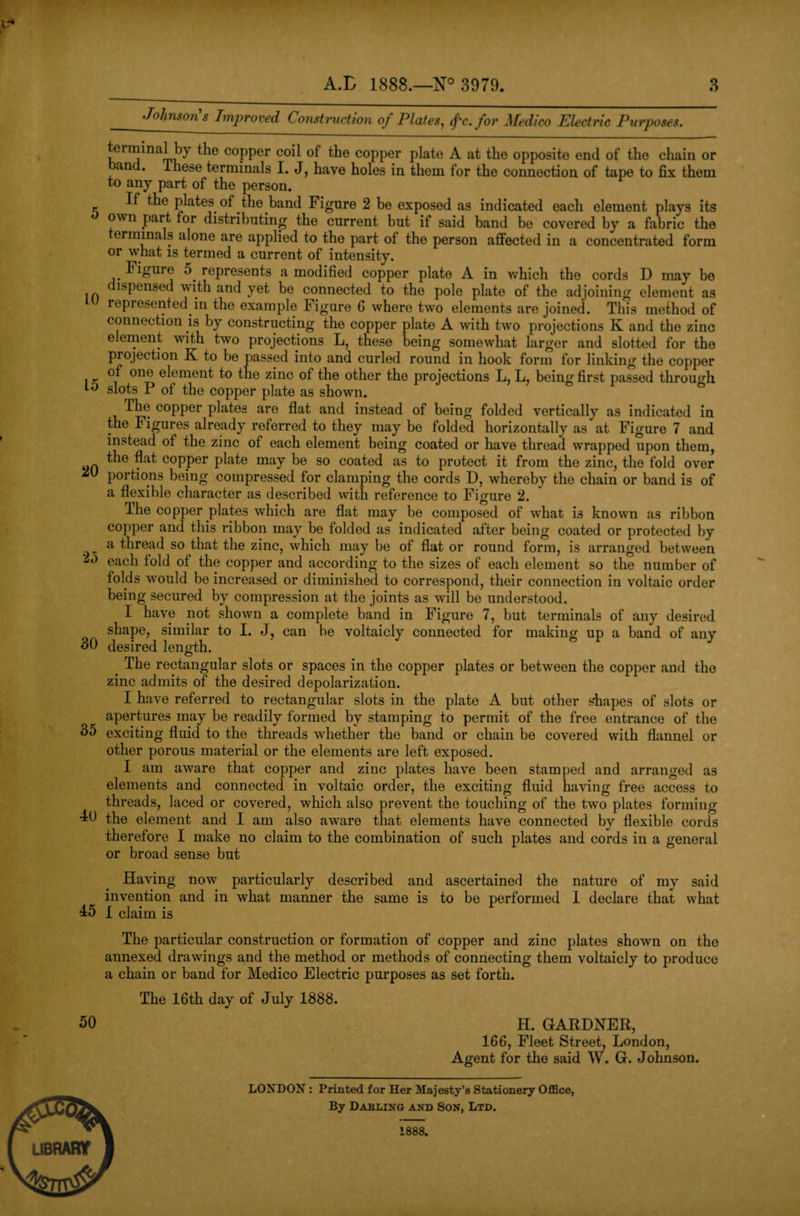 Johnson’s Improved Construction of Plates, fc. for Medico Electric Purposes. terminal by the copper coil of the copper plate A at the opposite end of the chain or and. lliese terminals I. J, have holes in them for the connection of tape to fix them to any part of the person. If the plates of the band Figure 2 be exposed as indicated each element plays its own part for distributing the current but if said band be covered by a fabric the erminals alone are applied to the part of the person affected in a concentrated form or what is termed a current of intensity. Figure o represents a modified copper plate A in which the cords D may be ispensed with and yet be connected to the pole plate of the adjoining element as represented in the example Figure 6 where two elements are joined. This method of connection is by constructing the copper plate A with two projections K and the zinc element with two projections L, these being somewhat larger and slotted for the projection K to be passed into and curled round in hook form for linking the copper l K °ne e^emen^ z^nc the other the projections L, L, being first passed through to slots P of the copper plate as shown. The copper plates are flat and instead of being folded vertically as indicated in the Figures already referred to they may be folded horizontally as at Figure 7 and instead of the zinc of each element being coated or have thread wrapped upon them, ~ C0PPer P^e may be so coated as to protect it from the zinc, the fold over portions being compressed for clamping the cords D, whereby the chain or band is of a flexible character as described with reference to Figure 2. The copper plates which are flat may be composed of what is known as ribbon copper and this ribbon may be folded as indicated after being coated or protected by a thread so that the zinc, which may be of flat or round form, is arranged between each fold of the copper and according to the sizes of each element so the number of folds would be increased or diminished to correspond, their connection in voltaic order being secured by compression at the joints as will be understood. I have not shown a complete band in Figure 7, but terminals of any desired shape, similar to I. J, can be voltaicly connected for making up a band of any 30 desired length. ' J < The rectangular slots or spaces in the copper plates or between the copper and the zinc admits of the desired depolarization. I have referred to rectangular slots in the plate A but other shapes of slots or apertures may be readily formed by stamping to permit of the free entrance of the 35 exciting fluid to the threads whether the band or chain be covered with flannel or other porous material or the elements are left exposed. I am aware that copper and zinc plates have been stamped and arranged as elements and connected in voltaic order, the exciting fluid having free access to threads, laced or covered, which also prevent the touching of the two plates forming TO the element and I am also aware that elements have connected by flexible cords therefore I make no claim to the combination of such plates and cords in a general or broad sense but Having now particularly described and ascertained the nature of my said invention and in what manner the same is to be performed I declare that what T5 I claim is The particular construction or formation of copper and zinc plates shown on the annexed drawings and the method or methods of connecting them voltaicly to produce a chain or band for Medico Electric purposes as set forth. The 16th day of July 1888. 50 H. GARDNER, 166, Fleet Street, London, Agent for the said W. G. Johnson. LONDON : Printed for Her Majesty’s Stationery Office, QflrS^ By Darling and Son, Ltd. 1888. library 1