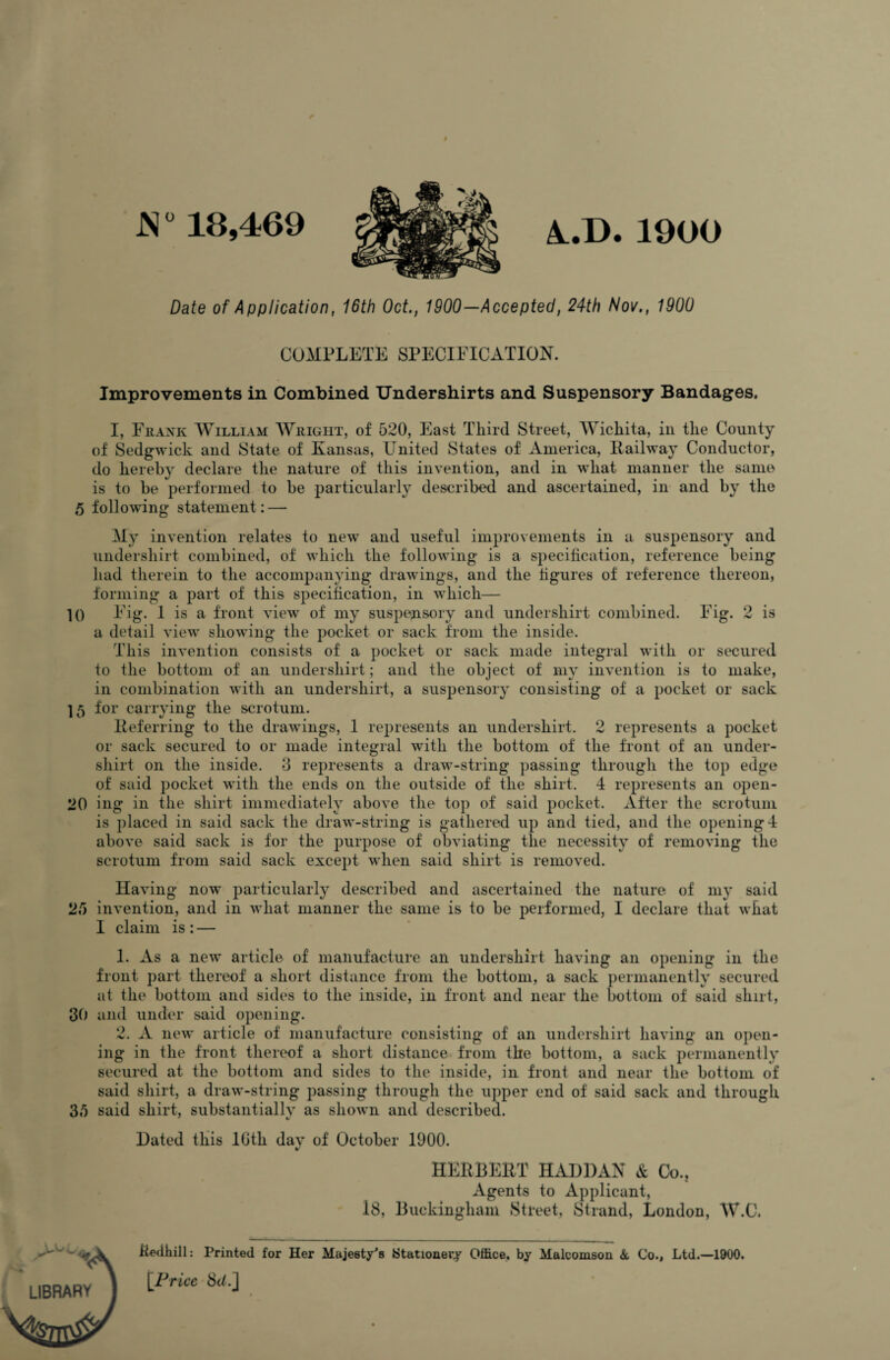 JN0 18,469 A.D.1900 Date of Application, 16th Oct., 1900—Accepted, 24th Nov., 1900 COMPLETE SPECIFICATION. Improvements in Combined Undershirts and Suspensory Bandages. I, Frank William Wright, of 520, East Third Street, Wichita, in the County of Sedgwick and State of Kansas, United States of America, Railway Conductor, do hereby declare the nature of this invention, and in what manner the same is to be performed to be particularly described and ascertained, in and by the 5 following statement: — My invention relates to new and useful improvements in a suspensory and undershirt combined, of which the following is a specification, reference being had therein to the accompanying drawings, and the figures of reference thereon, forming a part of this specification, in which— 10 Fig. 1 is a front view of my suspensory and undershirt combined. Fig. 2 is a detail view showing the pocket or sack from the inside. This invention consists of a pocket or sack made integral with or secured to the bottom of an undershirt; and the object of my invention is to make, in combination with an undershirt, a suspensory consisting of a pocket or sack 15 for carrying the scrotum. Referring to the drawings, 1 represents an undershirt. 2 represents a pocket or sack secured to or made integral with the bottom of the front of an under¬ shirt on the inside. 3 represents a draw-string passing through the top edge of said pocket with the ends on the outside of the shirt. 4 represents an open- 20 ing in the shirt immediately above the top of said pocket. After the scrotum is placed in said sack the draw-string is gathered up and tied, and the opening 4 above said sack is for the purpose of obviating the necessity of removing the scrotum from said sack except when said shirt is removed. Having now particularly described and ascertained the nature of my said 25 invention, and in what manner the same is to be performed, I declare that what 1 claim is : — 1. As a new article of manufacture an undershirt having an opening in the front part thereof a short distance from the bottom, a sack permanently secured at the bottom and sides to the inside, in front and near the bottom of said shirt, 30 and under said opening. 2. A new article of manufacture consisting of an undershirt having an open¬ ing in the front thereof a short distance from the bottom, a sack permanently secured at the bottom and sides to the inside, in front and near the bottom of said shirt, a draw-string passing through the upper end of said sack and through 35 said shirt, substantially as shown and described. Dated this 10th dav of October 1900. HERBERT HADDAN & Co., Agents to Applicant, 18, Buckingham Street, Strand, London, W.C. LIBRARY ftedhill: Printed for Her Majesty's Stationery Office, by Malcomson & Co., Ltd.—1900. [Price 8h.]