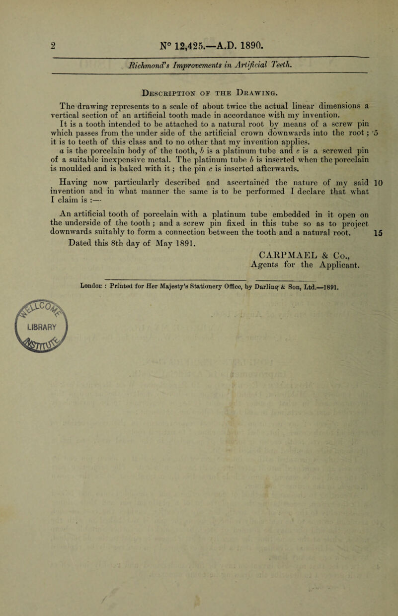 2 N° 12,425.—A.D. 1890. Richmond's Improvements in Artificial Teeth. Description of the Drawing. The drawing represents to a scale of about twice the actual linear dimensions a vertical section of an artificial tooth made in accordance with my invention. It is a tooth intended to be attached to a natural root by means of a screw pin which passes from the under side of the artificial crown downwards into the root; '5 it is to teeth of this class and to no other that my invention applies. a is the porcelain body of the tooth, h is a platinum tube and c is a screwed pin of a suitable inexpensive metal. The platinum tube b is inserted when the porcelain is moulded and is baked with it; the pin c is inserted afterwards. Having now particularly described and ascertained the nature of my said 10 invention and in what manner the same is to be performed I declare that what I claim is :— An artificial tooth of porcelain with a platinum tube embedded in it open on the underside of the tooth ; and a screw pin fixed in this tube so as to project downwards suitably to form a connection between the tooth and a natural root. 15 Dated this 8th day of May 1891. CARPMAEL & Co., Agents for the Applicant. London : Printed for Her Majesty’s Stationery Office, by Darling & Son, Ltd.—1891. /