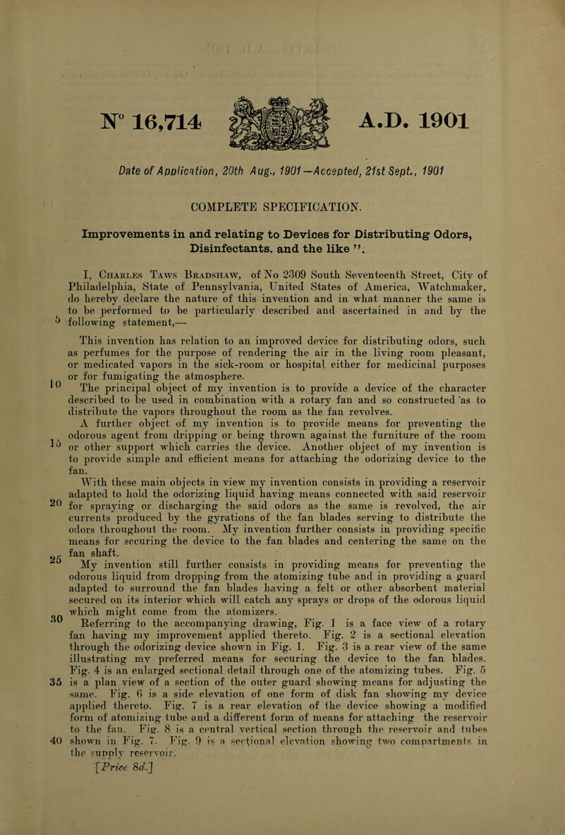 10 15 20 25 30 35 40 N” 16,714 A.D. 1901 Date of Application, 20th Aug., 1901 —Accepted, 21st Sept., 1901 COMPLETE SPECIFICATION. Improvements in and relating to Devices for Distributing Odors, Disinfectants, and the like I, Charles Taws Bradshaw, of No 2309 South Seventeenth Street, City of Philadelphia, State of Pennsylvania, United States of America, Watchmaker, do hereby declare the nature of this invention and in what manner the same is to be performed to be particularly described and ascertained in and by the following- statement,— This invention has relation to an improved device for distributing odors, such as perfumes for the purpose of rendering the air in the living room pleasant, or medicated vapors in the sick-room or hospital either for medicinal purposes or for fumigating the atmosphere. The principal object of my invention is to provide a device of the character described to be used in combination with a rotary fan and so constructed as to distribute the vapors throughout the room as the fan revolves. A further object of my invention is to provide means for preventing the odorous agent from dripping* or being thrown against the furniture of the room or other support which carries the device. Another object of my invention is to provide simple and efficient means for attaching the odorizing device to the fan. With these main objects in view my invention consists in providing a reservoir adapted to hold the odorizing liquid having means connected with said reservoir for spraying or discharging the said odors as the same is revolved, the air currents produced by the gyrations of the fan blades serving to distribute the odors throughout the room. My invention further consists in providing specific means for securing the device to the fan blades and centering the same on the fan shaft. My invention still further consists in providing means for preventing the odorous liquid from dropping from the atomizing tube and in providing a guard adapted to surround the fan blades having a felt or other absorbent material secured on its interior which will catch any sprays or drops of the odorous liquid which might come from the atomizers. Referring to the accompanying drawing, Fig. 1 is a face view of a rotary fan having my improvement applied thereto. Fig. 2 is a sectional elevation through the odorizing device shown in Fig. 1. Fig. 3 is a rear view of the same illustrating my preferred means for securing the device to the fan blades. Fig. 4 is an enlarged sectional detail through one of the atomizing tubes. Fig. 5 is a plan view of a section of the outer guard showing means for adjusting the same. Fig. 6 is a side elevation of one form of disk fan showing my device applied thereto. Fig. 7 is a rear elevation of the device showing a modified form of atomizing tube and a different form of means for attaching the reservoir to the fan. Fig. 8 is a ceutral vertical section through the reservoir and tubes shown in Fig. 7. Fig. 9 is a sectional elevation showing two compartments in the supply reservoir. '■[Price 8<z.]