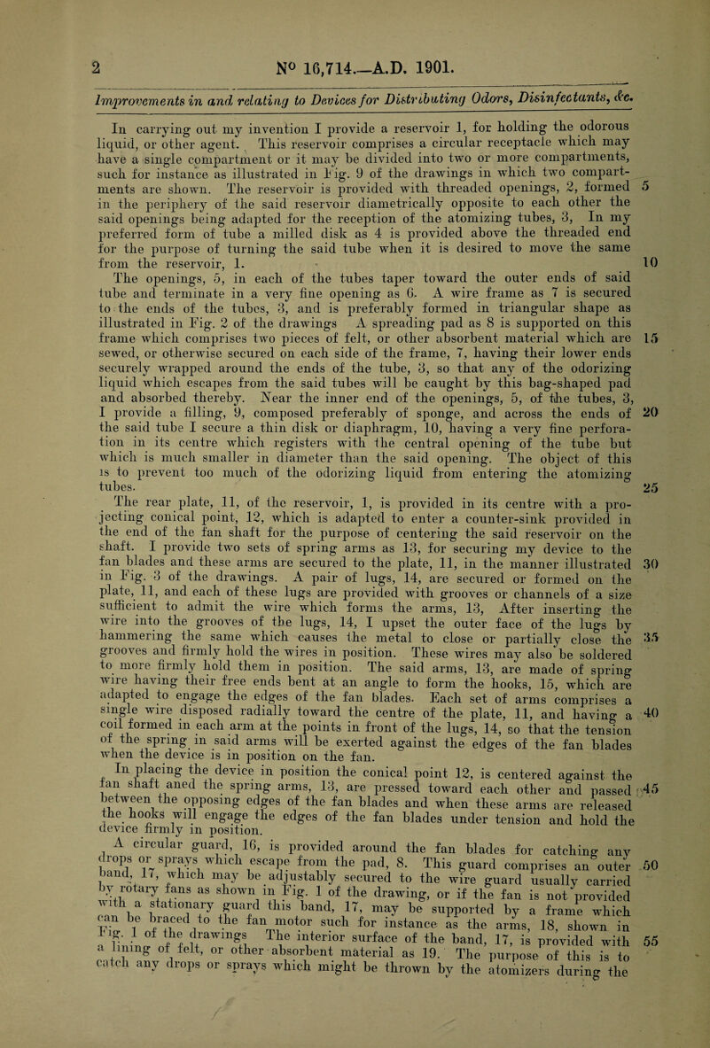 Improvements in and relating to Devices for Distributing Odors, Disinfectants, &c. In carrying out my invention I provide a reservoir 1, for holding the odorous liquid, or other agent. This reservoir comprises a circular receptacle which may have a single compartment or it may be divided into two or more compartments, such for instance as illustrated in Fig. 9 of the drawings in which two compart¬ ments are shown. The reservoir is provided with threaded openings, 2, formed 5 in the periphery of the said reservoir diametrically opposite to each other the said openings being adapted for the reception of the atomizing tubes, 3, In my preferred form of tube a milled disk as 4- is provided above the threaded end for the purpose of turning the said tube when it is desired to move the same from the reservoir, 1. - 10 The openings, 5, in each of the tubes taper toward the outer ends of said lube and terminate in a very fine opening as G. A wire frame as 7 is secured to the ends of the tubes, 3, and is preferably formed in triangular shape as illustrated in Fig. 2 of the drawings A spreading pad as 8 is supported on this frame which comprises two pieces of felt, or other absorbent material which are 15 sewed, or otherwise secured on each side of the frame, 7, having their lower ends securely wrapped around the ends of the tube, 3, so that any of the odorizing liquid which escapes from the said tubes will be caught by this bag-shaped pad and absorbed thereby. Aear the inner end of the openings, 5, of the tubes, 3, I provide a filling, 9, composed preferably of sponge, and across the ends of 20 the said tube I secure a thin disk or diaphragm, 10, having a very fine perfora¬ tion in its centre which registers with the central opening of the tube but which is much smaller in diameter than the said opening. The object of this is to prevent too much of the odorizing liquid from entering the atomizing tubes. 25 35 40 The rear plate, 11, of the reservoir, 1, is provided in its centre with a pro¬ jecting conical point, 12, which is adapted to enter a counter-sink provided in the end of the fan shaft for the purpose of centering the said reservoir on the shaft. I provide two sets of spring arms as 13, for securing my device to the fan blades and these arms are secured to the plate, 11, in the manner illustrated 30 in Fig. 3 of the drawings. A pair of lugs, 14, are secured or formed on the plate, 11, and each of these lugs are provided with grooves or channels of a size sufficient to admit the wire which forms the arms, 13, After inserting the wire into the grooves of the lugs, 14, I upset the outer face of the lugs by hammering the same which causes the metal to close or partially close the grooves and firmly hold the wires in position. These wires may also'be soldered to more firmly hold them in position. The said arms, 13, are made of spring wire having their free ends bent at an angle to form the hooks, 15, which are adapted to engage the edges of the fan blades. Each set of arms comprises a single wire disposed radially toward the centre of the plate, 11, and having a coil formed in each arm at the points in front of the lugs, 14, so that the tension of the spring in said arms will be exerted against the edges of the fan blades Avhen the device is in position on the fan. In placing the device in position the conical point 12, is centered against the Ian shaft aned the spring arms, 13, are pressed toward each other and passed 45 between the opposing edges of the fan blades and when these arms are released the hooks will engage the edges of the fan blades under tension and hold the device firmly m position. A circular guard 16, is provided around the fan blades for catching anv i10P.s sprays wh ich escape from the pad, 8. This guard comprises an outer 50 band, 17, which may be adjustably secured to the wire guard usually carried iv rotary fans as shown m Fig. 1 of the drawing, or if the fan is not provided Ia •? a 10Tlai5 £ua^d this band, 17, may be supported by a frame which FhA6 fr+lCe<V° the fan “lotor such for instance: as the arms, 18, shown in •1 bnfnAih uraW,,T! Tie 1Jiterl°r surface of the band, 17, is provided with 55 a lining of felt, or other absorbent material as 19. The purpose of this is to •a c 1 any drops or sprays which might be thrown by the atomizers during the