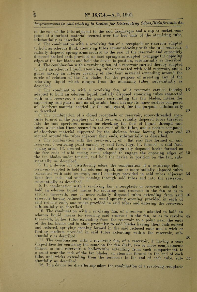 Improvements in and relating to Devices for Distributing Odors,Disinfectants, <£c. in tiie end of the tube adjacent to the said diaphragm and a cap or socket com¬ posed of absorbent material secured over the free ends of the atomizing tube, substantially as described, 3. The combination with a revolving fan of a receptacle or reservoir adapted to hold an odorous fluid, atomizing tubes communicating with the said reservoir, 5 radially disposed spring arms secured to the rear of the reservoir and oppositely disposed hooked ends provided on said spring arm adapted to engage the opposing edges of the fan blades and hold the device in position, substantially as described. 4. The combination with a revolving fan, of a reservoir carried thereby adapted to hold an odorous liquid, atomizing tubes connected with said reservoir, and a 1 0 guard having an interior covering of absorbent material extending around the circle of rotation of the fan blades, for the purpose of arresting any of the odorizing liquid which escapes from the atomizing tubes, substantially as described. 5. The combination with a revolving fan, of a reservoir carried thereby 15 adapted to hold an odorous liquid, radially disposed atomizing tubes connected with said reservoir, a circular guard surrounding the fan blades, means for supporting said guard, and an adjustable band having its inner surface composed of absorbent material carried by the said guard, for the purpose, substantially as described. 20 G. The combination of a closed receptacle or reservoir, screw-threaded aper¬ tures formed in the periphery of said reservoir, radially disposed tubes threaded into the said apertures, means for checking the flow of liquid through said tubes, a skeleton frame secured to the ends of the tubes, and a pocket composed of absorbent material supported by the skeleton frame having its open end 25 secured around the tubes adjacent their ends, substantially as described. 7. The combination with the reservoir, 1, of a fiat rear face formed on said reservoir, a centering point carried by said face, lugs, 14, formed on said face, spring arms, 13, secured in said lugs, and angularly disposed -hooks formed on the free ends of said spring arms, adapted to engage the opposing edges of 30 the fan blades under tension, and hold the device in position on the fan, sub¬ stantially as described. 8. In a device for distributing odors, the combination of a revolving closed reservoir adapted to hold the odorous liquid, one or more radially disposed tubes connected with said reservoir, small openings provided in said tubes adjacent 35 their free ends, and wicks passing through said tubes and into the reservoir, substantially as described. 9. In combination with a revolving fan, a receptacle or reservoir adapted to hold an odorous liquid, means for securing said reservoir to the fan so as to revolve^ therewith, one or more radially disposed tubes extending from said 40 reservoir having reduced ends, a small spraying opening provided in each of said reduced ends, and wicks provided in said tubes and entering the reservoir, substantially as described. 10. The combination with a revolving fan, of a reservoir adapted to hold an odorous liquid, means for securing said reservoir to the fan, so as to revolve 45 therewith, hollow tubes extending from the reservoir to a point near the ends of the fan blades and in close proximity to said blades having their ends curved and reduced, spraying opening formed in the said reduced ends and a wick or feeding medium provided in said tubes extending within the reservoir, sub¬ stantially as described. ’ 50 11. The combination with a revolving fan, of a reservoir, 1, having a cone shaped face for centering the same on the fan shaft, two or more compartments .oi med m said reservoir, a hollow-tube extending from each compartment to a point near the ends of the fan blades, an atomizer formed in the end of each tube, and wicks extending from the reservoir to the end of each tube, sub- 55 stantially as described. IT In a device for distributing odors the combination of a revolving receptacle