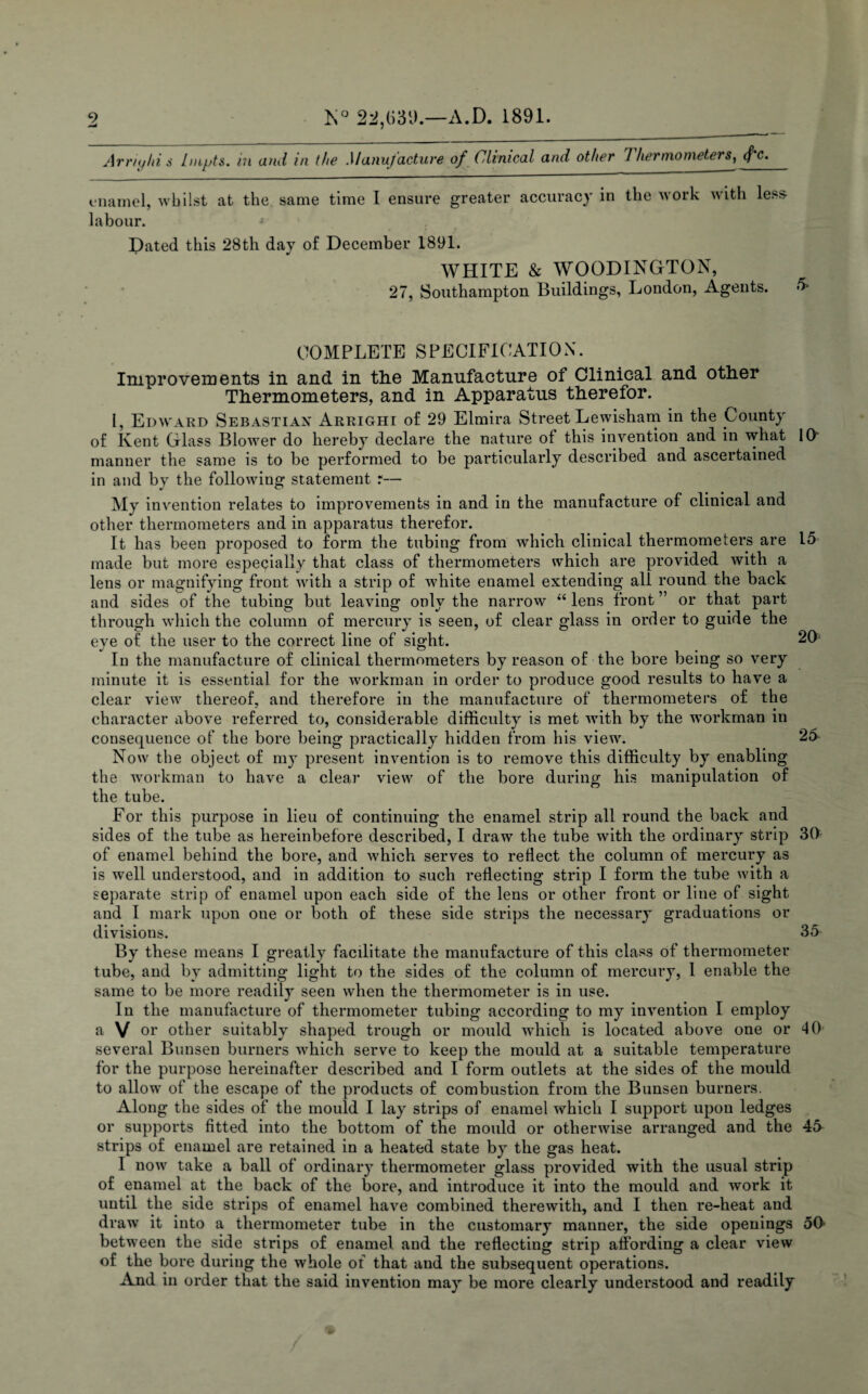 Arriyhi $ hnpts. in and in the Manufacture of Clinical and other 1 her mo meter s) (f c. enamel, whilst at the same time I ensure greater accuracy in the work with less- labour. Dated this 28th day of December 1891. WHITE & WOODINGTON, 27, Southampton Buildings, London, Agents. COMPLETE SPECIFICATION. Improvements in and in the Manufacture of Clinical and other Thermometers, and in Apparatus therefor. I, Edward Sebastian Arrighi of 29 Elmira Street Lewisham in the County of Kent Glass Blower do hereby declare the nature of this invention and in what 10 manner the same is to be performed to be particularly described and ascertained in and by the following statement r— My invention relates to improvements in and in the manufacture of clinical and other thermometers and in apparatus therefor. It has been proposed to form the tubing from which clinical thermometers are 15 made but more especially that class of thermometers which are provided with a lens or magnifying front with a strip of white enamel extending all round the back and sides of the tubing but leaving only the narrow “ lens front ” or that part through which the column of mercury is seen, of clear glass in order to guide the eye of the user to the correct line of sight. 20 In the manufacture of clinical thermometers by reason of the bore being so very minute it is essential for the workman in order to produce good results to have a clear view thereof, and therefore in the manufacture of thermometers of the character above referred to, considerable difficulty is met with by the workman in consequence of the bore being practically hidden from his view. 2o Now the object of my present invention is to remove this difficulty by enabling the workman to have a clear view of the bore during his manipulation of the tube. For this purpose in lieu of continuing the enamel strip all round the back and sides of the tube as hereinbefore described, I draw the tube with the ordinary strip 30 of enamel behind the bore, and which serves to reflect the column of mercury as is well understood, and in addition to such reflecting strip I form the tube with a separate strip of enamel upon each side of the lens or other front or line of sight and I mark upon one or both of these side strips the necessary graduations or divisions. 35 By these means I greatly facilitate the manufacture of this class of thermometer tube, and by admitting light to the sides of the column of mercury, 1 enable the same to be more readily seen when the thermometer is in use. In the manufacture of thermometer tubing according to my invention I employ a V or other suitably shaped trough or mould which is located above one or 40 several Bunsen burners which serve to keep the mould at a suitable temperature for the purpose hereinafter described and I form outlets at the sides of the mould to allow of the escape of the products of combustion from the Bunsen burners. Along the sides of the mould I lay strips of enamel which I support upon ledges or supports fitted into the bottom of the mould or otherwise arranged and the 45 strips of enamel are retained in a heated state by the gas heat. I now take a ball of ordinary thermometer glass provided with the usual strip of enamel at the back of the bore, and introduce it into the mould and work it until the side strips of enamel have combined therewith, and I then re-heat and draw it into a thermometer tube in the customary manner, the side openings 50 between the side strips of enamel and the reflecting strip affording a clear view of the bore during the whole of that and the subsequent operations. And in order that the said invention may be more clearly understood and readily