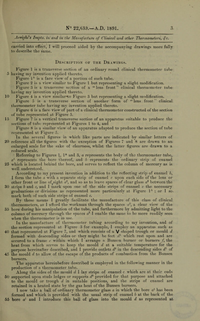 5 10 15 20 25 30 35 40 45 50 55 N° 22,630.—A.D. 1891. 3 Avriglu s Impts. in and in the Manufacture of Clinical and other Thermometers, </’c. carried into effect, I will proceed aided by the accompanying drawings more fully to describe the same. Description of the Drawings. Figure 1 is a transverse section of an ordinary round clinical thermometer tube having my invention applied thereto. Figure 1A is a face view of a portion of such tube. Figure 2 is a view similar to Figure 1 but representing a slight modification. Figure 3 is a transverse section of a “lens front clinical thermometer tube having my invention applied thereto. Figure 4 is a view similar*to Figure 3 but representing a slight modification. Figure 5 is a transverse section of another form of “lens front clinical thermometer tube having my invention applied thereto. Figure 6 is a face view of part of a clinical thermometer constructed of the section of tube represented at Figure 5. Figure 7 is a vertical transverse section of an apparatus suitable to produce the sections of tub*r represented at Figures l to 4, and Figure 8 is a similar view of an apparatus adapted to produce the section of tube represented at Figure 5. In the several figures in which like parts are indicated by similar letters of reference all the figures with the exception of Figures 7 and 8 are drawn to an enlarged scale for the sake of clearness, whilst the latter figures are drawn to a reduced scale. Referring to Figures 1, 1A and 3, a represents the body of the thermometer tube, a1 represents the bore thereof, and f> represents the ordinary strip of enamel which is located behind the bore, and serves to reflect the column of mercury as is well understood. According to my present invention in addition to the reflecting strip of enamel h, 1 form the tube a with a separate strip of enamel c upon each side of the lens or other front or line of sight a2, and so as to leave spaces of clear glass a3 between the strips h and c, and I mark upon one of the side strips of enamel c the necessary graduations or divisions as represented more particularly at Figure 1v ; or I so. mark both of such side strips of enamel c. Bv these means I greatly facilitate the manufacture of this class of clinical thermometers, as 1 afford the workman through the spaces a's, a clear view of the bore during his manipulation of the tube, and furthermore by admitting light to the column of mercury through the spaces a3 1 enable the same to be more readily seen when the thermometer is in use. In the manufacture of thermometer tubing according to my invention, and of the section represented at Figure 3 for example, I employ an apparatus such as that represented at Figure 7, and which consists of a V shaped trough or mould d formed with descending sides or they might be feet dl which rest upon and are secured to a frame e within which I arrange n Bunsen burner or burners /, the heat from which serves to keep the mould d at a suitable temperature for the purpose hereinafter described, and I provide outlets di in the descending sides dx of the mould d to allow of the escape of the products of combustion from the Bunsen burners. The apparatus hereinbefore described is employed in the following manner in the production of a thermometer tube. Along the sides of the mould d I lay strips of enamel c which are at their ends supported upon studs ledges or supports d3 provided for that purpose and attached to the mould or trough d in suitable positions, and the strips of enamel are retained in a heated state by the gas heat of the Bunsen burners. I now take a ball of ordinary thermometer glass a in which the bore a1 has been formed and which is provided with the usual strip of enamel l> at the back of the bore a1 and I introduce this ball of glass into the mould d as represented at